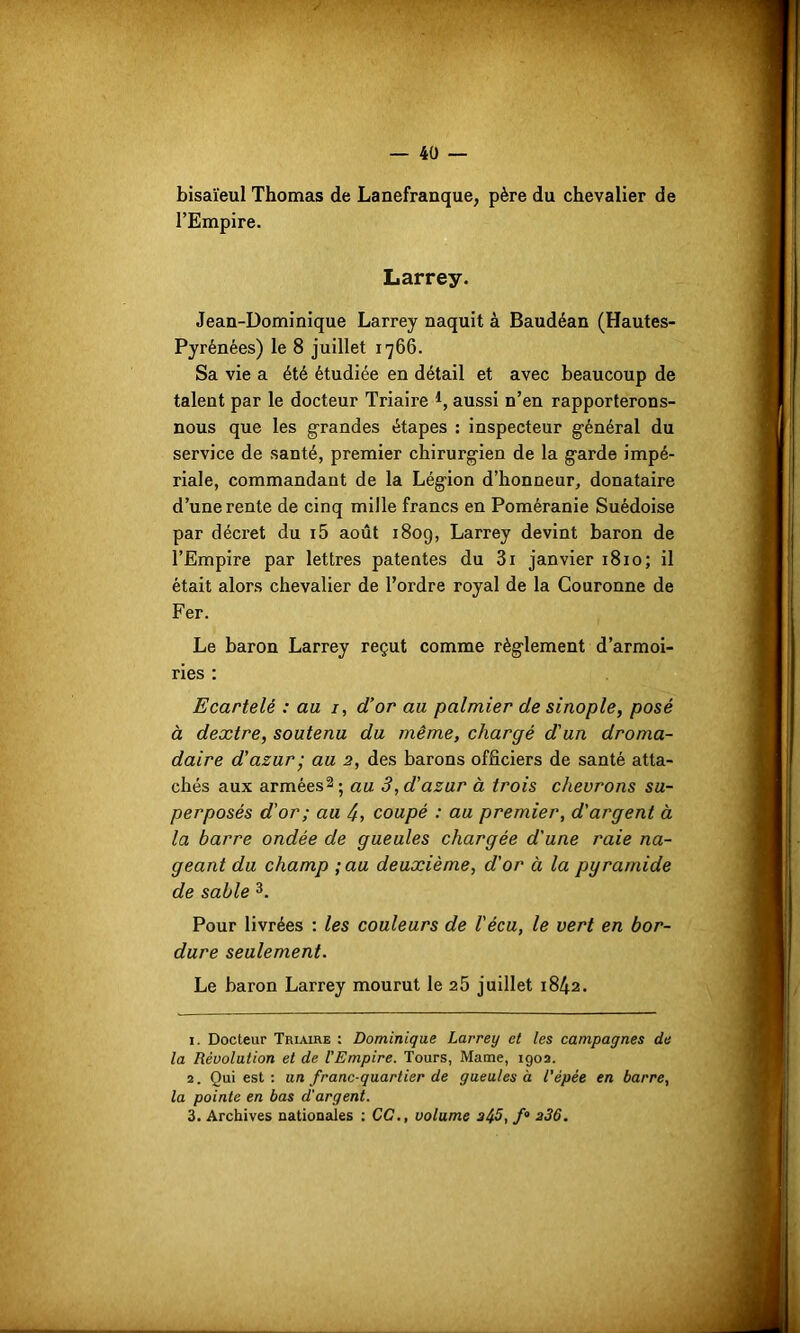 bisaïeul Thomas de Lanefranque, père du chevalier de l’Empire. Larrey. Jean-Dominique Larrey naquit à Baudéan (Hautes- Pyrénées) le 8 juillet 1766. Sa vie a été étudiée en détail et avec beaucoup de talent par le docteur Triaire *, aussi n’en rapporterons- nous que les grandes étapes : inspecteur général du service de santé, premier chirurgien de la garde impé- riale, commandant de la Légion d’honneur, donataire d’une rente de cinq mille francs en Poméranie Suédoise par décret du i5 août 1809, Larrey devint baron de l’Empire par lettres patentes du 3i janvier 1810; il était alors chevalier de l’ordre royal de la Couronne de Fer. Le baron Larrey reçut comme règlement d’armoi- ries : Ecartelé : au 1, d’or au palmier de sinople, posé à dextre, soutenu du même, chargé d'un droma- daire d’azur • au 2, des barons officiers de santé atta- chés aux armées1 2; au 3, d’azur à trois chevrons su- perposés d'or; au 4, coupé : au premier, d'argent à la barre ondée de gueules chargée d'une raie na- geant du champ ;au deuxième, d’or à la pyramide de sable 3. Pour livrées : les couleurs de l'écu, le vert en bor- dure seulement. Le baron Larrey mourut le 25 juillet 1842. 1. Docteur Triaire : Dominique Larrey et les campagnes de la Révolution et de l'Empire. Tours, Marne, 1902. 2. Qui est : un franc-quartier de gueules à l’épée en barre, la pointe en bas d'argent.