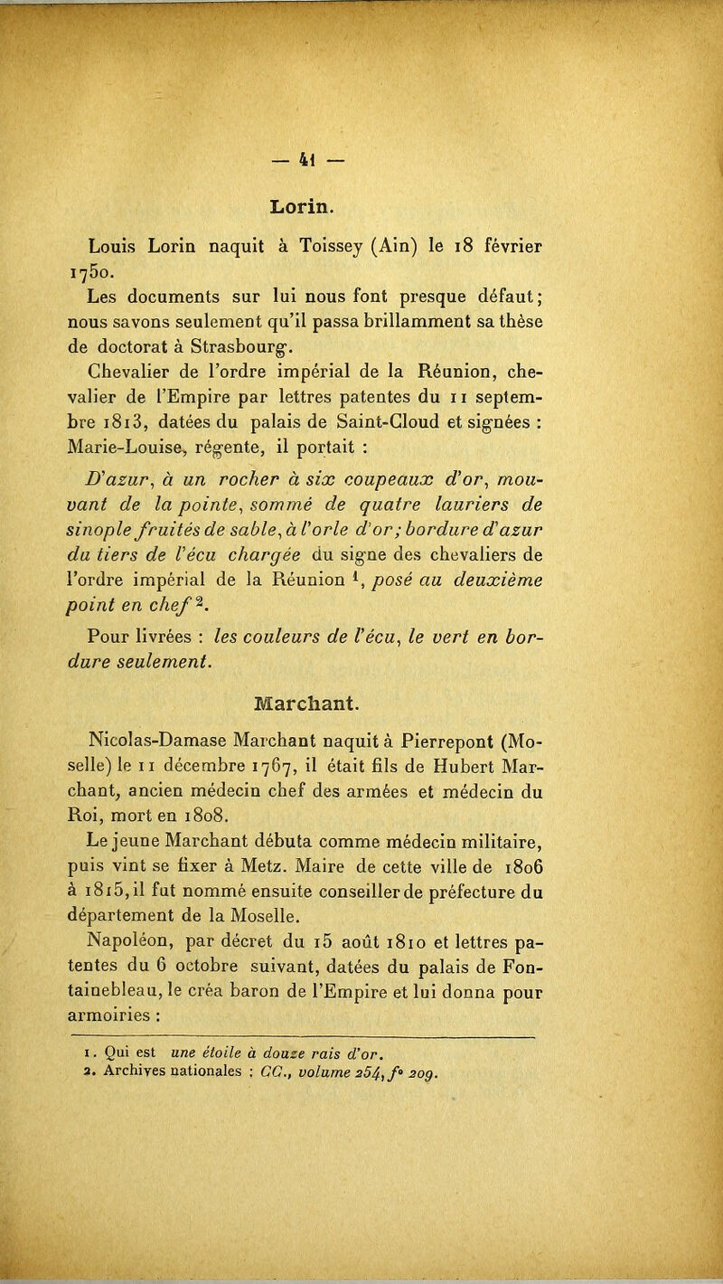 . — 41 — Lorin. Louis Lorin naquit à Toissey (Ain) le 18 février 1750. Les documents sur lui nous font presque défaut; nous savons seulement qu’il passa brillamment sa thèse de doctorat à Strasbourg1 2. Chevalier de l’ordre impérial de la Réunion, che- valier de l’Empire par lettres patentes du 11 septem- bre 1813, datées du palais de Saint-Cloud et signées : Marie-Louise, régente, il portait : D'azur, à un rocher à six coupeaux d’or, mou- vant de la pointe, sommé de quatre lauriers de sinople fruités de sable, à l'orle d'or; bordure d’azur du tiers de Vécu chargée du signe des chevaliers de l’ordre impérial de la Réunion posé au deuxième point en chef%. Pour livrées : les couleurs de Vécu, le vert en bor- dure seulement. Marchant. Nicolas-Damase Marchant naquit à Pierrepont (Mo- selle) le 11 décembre 1767, il était fils de Hubert Mar- chant, ancien médecin chef des armées et médecin du Roi, mort en 1808. Lejeune Marchant débuta comme médecin militaire, puis vint se fixer à Metz. Maire de cette ville de 1806 à 18 x5, il fut nommé ensuite conseiller de préfecture du département de la Moselle. Napoléon, par décret du i5 août 1810 et lettres pa- tentes du 6 octobre suivant, datées du palais de Fon- tainebleau, le créa baron de l’Empire et lui donna pour armoiries : 1. Qui est une étoile à douze rais d’or.