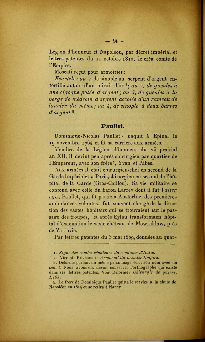 •w m 'y . '• Légion d’honneur et Napoléon, par décret impérial et lettres patentes du n octobre 1810, le créa comte de l’Empire. Moscati reçut pour armoiries : Ecartelé: au i de sinople au serpent d’argent en- tortillé autour d’un miroir d’or *; au 2, de gueules à une cigogne posée d’argent ; au 3, de gueules à la verge de médecin d’argent accolée d’un rameau de laurier du même ; au /+, de sinople à deux barres d’argent 1 2. Paullet. Dominique-Nicolas Paullet3 naquit à Epinal le 19 novembre 1764 et fit sa carrière aux armées. Membre de la Légion d’honneur du 25 prairial an XII, il devint peu après chirurgien par quartier de l’Empereur, avec son frère4, Yvan et Ribes. Aux armées il était chirurgien-chef en second de la Garde Impériale; à Paris,chirurgien en second de l’hô- pital de la Garde (Gros-Caillou). Sa vie militaire se confond avec celle du baron Larrey dont il fut 1 ’alter ego ; Paullet, qui fit partie à Austerlitz des premières ambulances volantes, fut souvent chargé de la direc- tion des vastes hôpitaux qui se trouvaient sur le pas- sage des troupes, et après Eylau transformaen hôpi- tal d’évacuation le vaste château de Mowraklaw, près de Varsovie. Par lettres patentes du 3 mai 1809, données au quar- 1. Signe des comtes sénateurs du, royaume d’Italie. 2. Vicomte Révérend : Armorial du premier Empire. 3. Delorme parlant du même personnage écrit son nom avec un seul l. Nous avons cru devoir conserver l’orthographe qui existe dans ses lettres patentes. Voir Delorme : Chirurgie de guerre, I,i83. 4. Le frère de Dominique Paullet quitta le service à la chute de Napoléon en 1814 et se retira à Nancy.