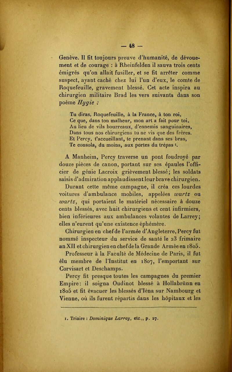 Genève. II fit toujours preuve d’humanité, de dévoue- ment et de courage : à Rheinfelden il sauva trois cents émigrés qu’on allait fusiller, et se fit arrêter comme suspect, ayant caché chez lui l’un d’eux, le comte de Roquefeuille, gravement blessé. Cet acte inspira au chirurgien militaire Brad les vers suivants dans son poème Hygie ; Tu diras, Roquefeuille, à la France, à ton roi, Ce que, dans ton malheur, mon art a fait pour toi. Au lieu de vils bourreaux, d’ennemis sanguinaires. Dans tous nos chirurgiens tu ne vis que des frères. Et Percy, t’accueillant, te prenant dans ses bras, Te consola, du moins, aux portes du trépas ‘. A Manheim, Percy traverse un pont foudroyé par douze pièces de canon, portant sur ses épaules l’offi- cier de génie Lacroix grièvement blessé; les soldats saisis d’admiration applaudissent leur brave chirurgien. Durant cette même campagne, il créa ces lourdes voitures d’ambulance mobiles, appelées wurtz ou wartz, qui portaient le matériel nécessaire à douze cents blessés, avec huit chirurgiens et cent infirmiers, bien inférieures aux ambulances volantes de Larrey; elles n’eurent qu’une existence éphémère. Chirurgien en chef de l’armée d’Angleterre, Percy fut nommé inspecteur du service de santé le 23 frimaire an XII et chirurgien en chef de la Grande Armée en i8o5. Professeur à la Faculté de Médecine de Paris, il fut élu membre de l’Institut en 1807, l’emportant sur Corvisart et Deschamps. Percy fit presque toutes les campagnes du premier Empire: il soigna Oudinot blessé à Hollabrünn en i8o5 et fit évacuer les blessés d’Iéna sur Nambourg et Vienne, où ils furent répartis dans les hôpitaux et les