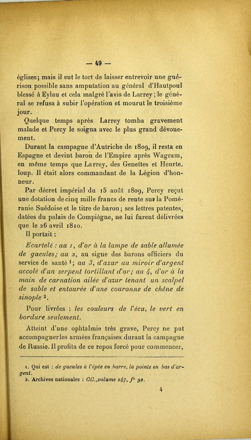 églises; mais il eut le tort de laisser entrevoir une gué- rison possible sans amputation au général d’Hautpoul blessé à Eylau et cela malgré l'avis de Larrey ; le géné- ral se refusa à subir l’opération et mourut le troisième jour. Quelque temps après Larrey tomba gravement malade et Percy le soigna avec le plus grand dévoue- ment. Durant la campagne d’Autriche de 1809, il resta en Espagne et devint baron de l’Empire après Wagram, en même temps que Larrey, dès Genettes et Heurte, loup. Il était alors commandant de la Légion d’hon- neur. Par décret impérial du i5 août 1809, Percy reçut une dotation de cinq mille francs de rente sur la Pomé- ranie Suédoise et le titre de baron ; ses lettres patentes, datées du palais de Gompiègne, ne lui furent délivrées que le 26 avril 1810. Il portait : Ecartelé : au /, d’or à la lampe de sable allumée de gueules; au 2, au signe des barons officiers du service de santé1; au 3, d’azur au miroir d’argent accolé d’un serpent tortillant d’or; au 4, d’or à la main de carnation ailée d'azur tenant un scalpel de sable et entourée d’une couronne de chêne de sinople 2. Pour livrées : les couleurs de l’écu, le vert en bordure seulement. Atteint d’une ophtalmie très grave, Percy ne put accompagner les armées françaises durant la campagne de Russie. Il profita de ce repos forcé pour commencer, 1. Qui est : de gueules à l’épée en barre, la pointe en bas d’ar- gent. a. Archives nationales : GG.,volume 2^7, fQ g2. 4