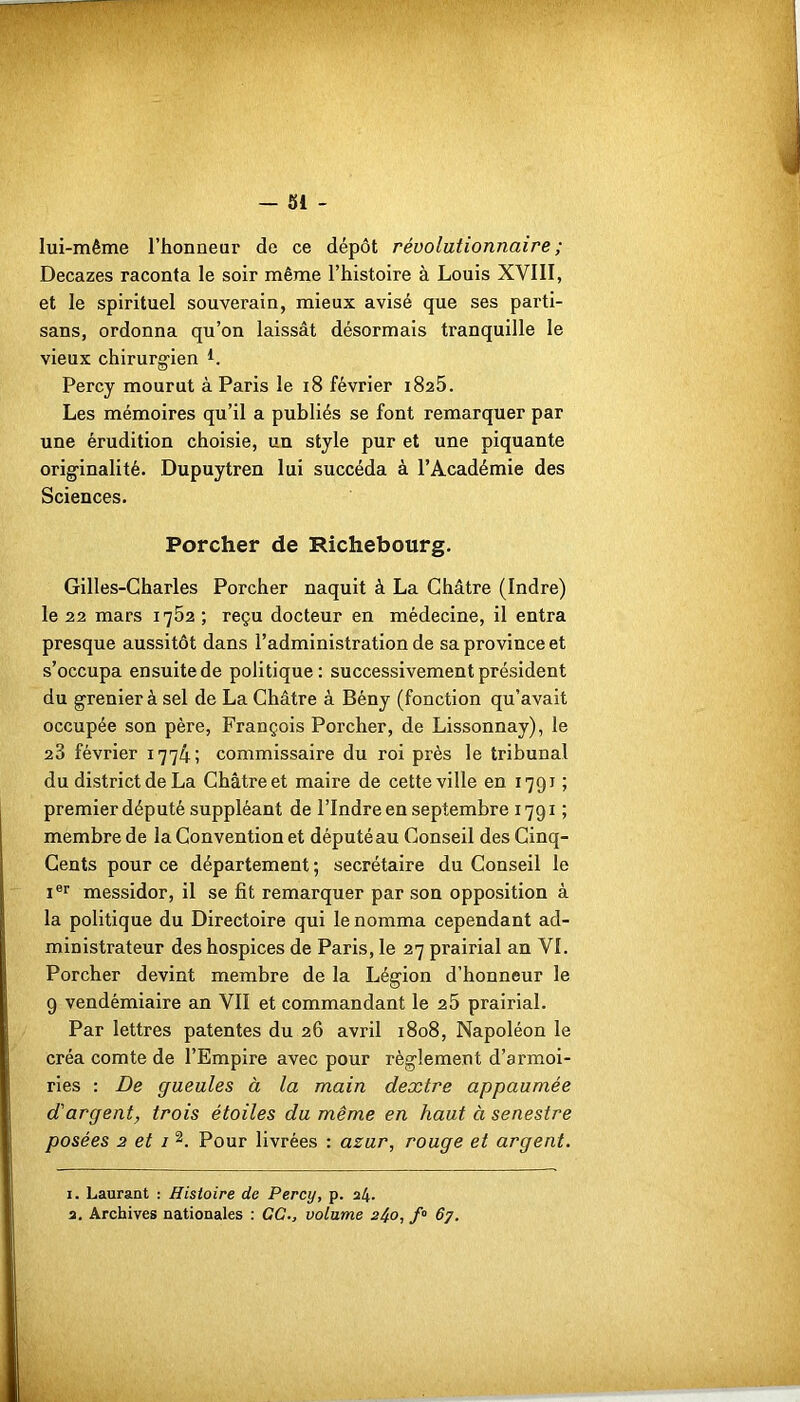 lui-même l’honneur de ce dépôt révolutionnaire ; Decazes raconta le soir même l’histoire à Louis XVIII, et le spirituel souverain, mieux avisé que ses parti- sans, ordonna qu’on laissât désormais tranquille le vieux chirurgien L Percy mourut à Paris le 18 février 1825. Les mémoires qu’il a publiés se font remarquer par une érudition choisie, un style pur et une piquante originalité. Dupuytren lui succéda à l’Académie des Sciences. Porcher de Richebourg. Gilles-Charles Porcher naquit à La Châtre (Indre) le 22 mars 1752 ; reçu docteur en médecine, il entra presque aussitôt dans l’administration de sa province et s’occupa ensuite de politique: successivement président du grenier à sel de La Châtre à Bény (fonction qu’avait occupée son père, François Porcher, de Lissonnay), le 28 février 1774; commissaire du roi près le tribunal du district de La Châtre et maire de cette ville en 1791 ; premier député suppléant de l’Indre en septembre 1791 ; membre de la Convention et député au Conseil des Cinq- Cents pour ce département ; secrétaire du Conseil le Ier messidor, il se fit remarquer par son opposition à la politique du Directoire qui le nomma cependant ad- ministrateur des hospices de Paris, le 27 prairial an VI. Porcher devint membre de la Légion d’honneur le 9 vendémiaire an VII et commandant le 25 prairial. Par lettres patentes du 26 avril 1808, Napoléon le créa comte de l’Empire avec pour règlement d’armoi- ries : De gueules à la main dextre appaumée d'argent, trois étoiles du même en haut à senestre posées 2 et 1 1 2. Pour livrées : azur, rouge et argent. 1. Laurant : Histoire de Percy, p. 24.