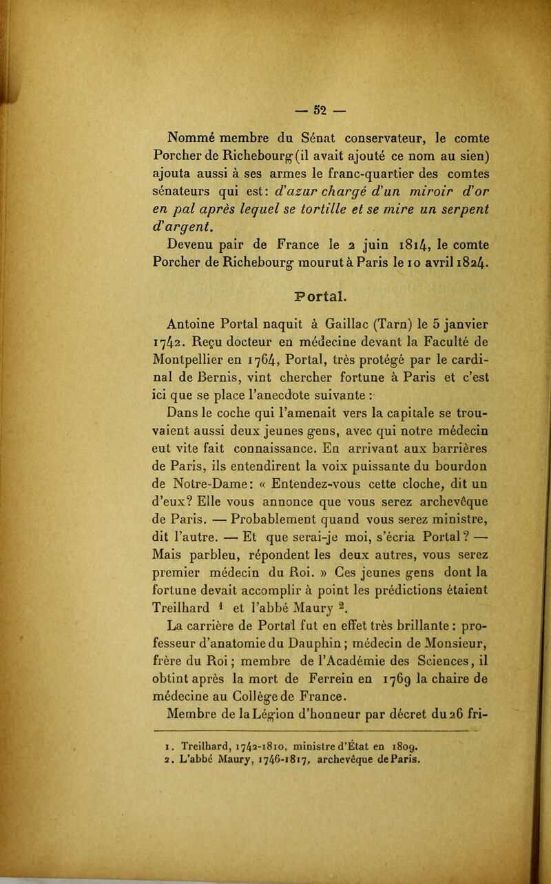 Nommé membre du Sénat conservateur, le comte Porcher de Richebourg(il avait ajouté ce nom au sien) ajouta aussi à ses armes le franc-quartier des comtes sénateurs qui est: d’azur chargé d'un miroir d’or en pal après lequel se tortille et se mire un serpent d'argent. Devenu pair de France le 2 juin i8i4, le comte Porcher de Richebourg1 mourut à Paris le 10 avril 1824. Portai. Antoine Portai naquit à Gaillac (Tarn) le 5 janvier 1742. Reçu docteur en médecine devant la Faculté de Montpellier en 1764, Portai, très protégé par le cardi- nal de Bernis, vint chercher fortune à Paris et c’est ici que se place l’anecdote suivante : Dans le coche qui l’amenait vers la capitale se trou- vaient aussi deux jeunes gens, avec qui notre médecin eut vite fait connaissance. En arrivant aux barrières de Paris, ils entendirent la voix puissante du bourdon de Notre-Dame: « Entendez-vous cette cloche, dit un d’eux? Elle vous annonce que vous serez archevêque de Paris. — Probablement quand vous serez ministre, dit l’autre. — Et que serai-je moi, s’écria Portai? — Mais parbleu, répondent les deux autres, vous serez premier médecin du Roi. » Ces jeunes gens dont la fortune devait accomplir à point les prédictions étaient Treilhard 1 et l’abbé Maury 2. La carrière de Portai fut en effet très brillante : pro- fesseur d’anatomie du Dauphin; médecin de Monsieur, frère du Roi; membre de l’Académie des Sciences, il obtint après la mort de Ferrein en 1769 la chaire de médecine au Collège de France. Membre de la Légion d’honneur par décret du 26 fri- 1. Treilhard, 1742-1810, ministre d’État en 180g. 2. L’abbé Maury, 1746-1817, archevêque de Paris.