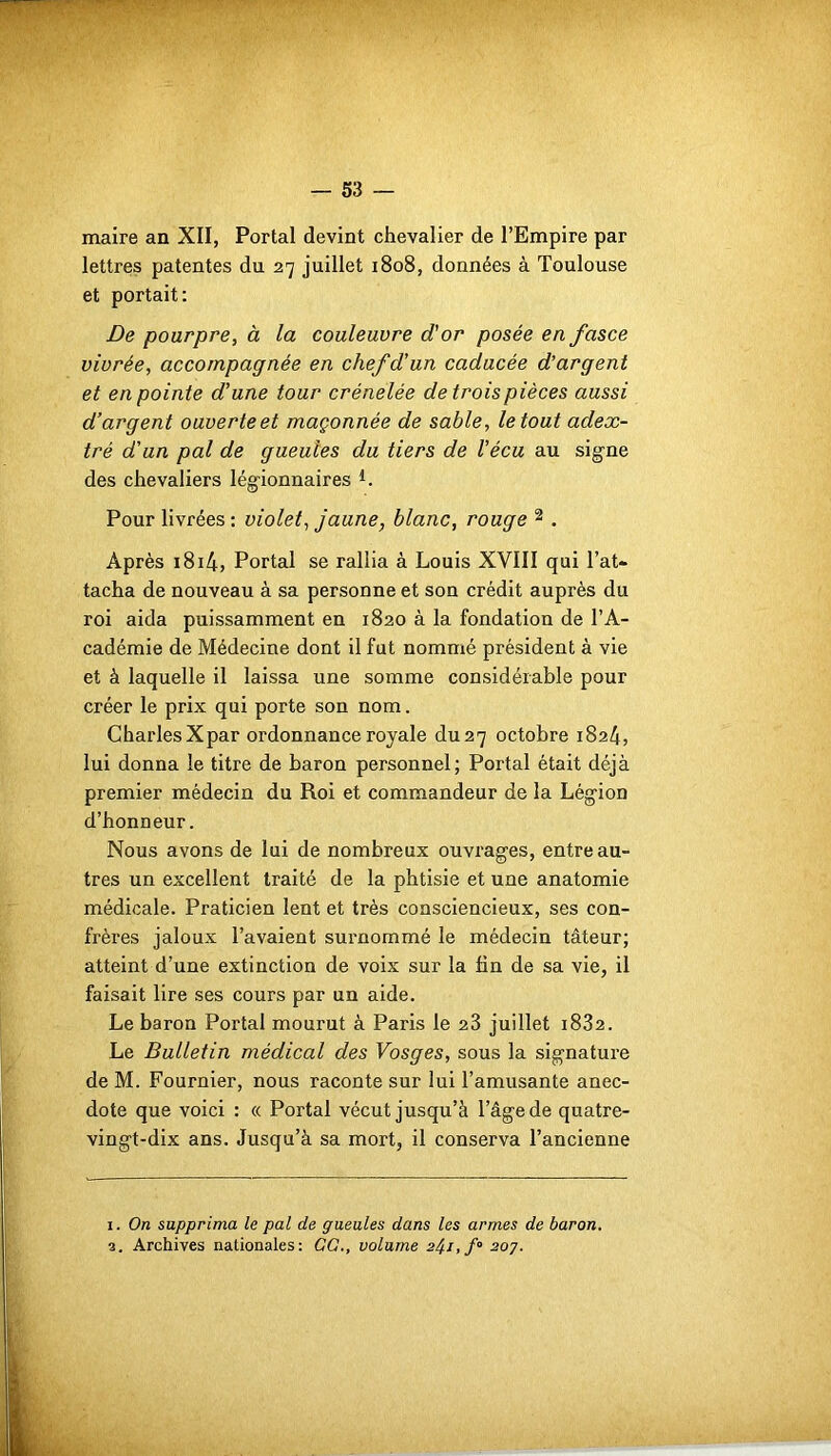 maire an XII, Portai devint chevalier de l’Empire par lettres patentes du 27 juillet 1808, données à Toulouse et portait: De pourpre, à la couleuvre d'or posée en fasce vivrée, accompagnée en chef d'un caducée d’argent et en pointe d'une tour crénelée de trois pièces aussi d’argent ouverte et maçonnée de sable, le tout aclex- tré d’an pal de gueules du tiers de l'écu au signe des chevaliers légionnaires *. Pour livrées: violet, jaune, blanc, rouge 1 2 . Après 1814, Portai se rallia à Louis XVIII qui l’at- tacha de nouveau à sa personne et son crédit auprès du roi aida puissamment en 1820 à la fondation de l’A- cadémie de Médecine dont il fut nommé président à vie et à laquelle il laissa une somme considérable pour créer le prix qui porte son nom. Charles Xpar ordonnance royale du 27 octobre 1824, lui donna le titre de baron personnel; Portai était déjà premier médecin du Roi et commandeur de la Légion d’honneur. Nous avons de lui de nombreux ouvrages, entre au- tres un excellent traité de la phtisie et une anatomie médicale. Praticien lent et très consciencieux, ses con- frères jaloux l’avaient surnommé le médecin tâteur; atteint d’une extinction de voix sur la fin de sa vie, il faisait lire ses cours par un aide. Le baron Portai mourut à Paris le 23 juillet 1832. Le Bulletin médical des Vosges, sous la signature de M. Fournier, nous raconte sur lui l’amusante anec- dote que voici : « Portai vécut jusqu’à l’âge de quatre- vingt-dix ans. Jusqu’à sa mort, il conserva l’ancienne 1. On supprima le pal de gueules dans les armes de baron.