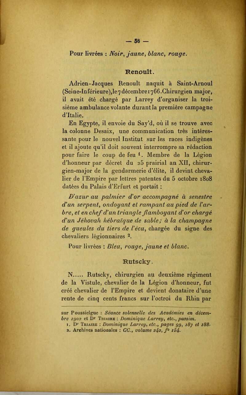 36 — Pour livrées : Noir, jaune, blanc, rouge. Renoult. Adrien-Jacques Renoult naquit à Saint-Arnoul (Seine-Inférieure),le7décembre 1766.Chirurgien major, il avait été chargé par Larrey d’organiser la troi- sième ambulance volante durant la première campagne d’Italie. En Egypte, il envoie du Say’d, où il se trouve avec la colonne Desaix, une communication très intéres- sante pour le nouvel Institut sur les races indigènes et il ajoute qu’il doit souvent interrompre sa rédaction pour faire le coup de feu* 1. Membre de la Légion d’honneur par décret du 25 prairial an XII, chirur- gien-major de la gendarmerie d’élite, il devint cheva- lier de l’Empire par lettres patentes du 5 octobre 1808 datées du Palais d’Erfurt et portait : D'azur au palmier d'or accompagné à senestre d’un serpent, ondoyant et rampant au pied de l’ar- bre, et en chef d’un triangle flamboyant d'or chargé d'un Jéhovah hébraïque de sable; à la champagne de gueules du tiers de Vécu, chargée du signe des chevaliers légionnaires 2. Pour livrées : Bleu, rouge, jaune et blanc. Rutscky. N Rutscky, chirurgien au deuxième régiment de la Vistule, chevalier de la Légion d’honneur, fut créé chevalier de l’Empire et devient donataire d’une rente de cinq cents francs sur l’octroi du Rhin par sur Poussielgue : Séance solennelle des Académies en décem- bre 1Q02 et Dr Triaire : Dominique Larrey, etc., passim. 1. Dr Triaike : Dominique Larrey, etc., pages gg, i8j et 188-