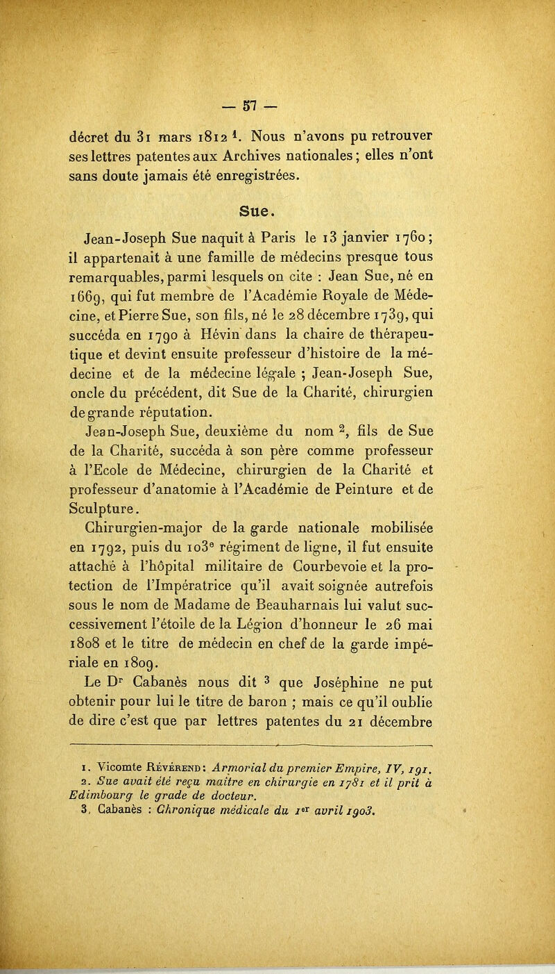 décret du 3i mars 1812 L Nous n’avons pu retrouver ses lettres patentes aux Archives nationales ; elles n’ont sans doute jamais été enregistrées. Sue. Jean-Joseph Sue naquit à Paris le i3 janvier 1760; il appartenait à une famille de médecins presque tous remarquables, parmi lesquels on cite : Jean Sue, né en 1669, qui fut membre de l’Académie Royale de Méde- cine, et Pierre Sue, son fils, né le 28 décembre 1739, qui succéda en 1790 à Hévin dans la chaire de thérapeu- tique et devint ensuite professeur d’histoire de la mé- decine et de la médecine légale ; Jean-Joseph Sue, oncle du précédent, dit Sue de la Charité, chirurgien de grande réputation. Jean-Joseph Sue, deuxième du nom 1 2, fils de Sue de la Charité, succéda à son père comme professeur à l’Ecole de Médecine, chirurgien de la Charité et professeur d’anatomie à l’Académie de Peinture et de Sculpture. Chirurgien-major de la garde nationale mobilisée en 1792, puis du io3® régiment de ligne, il fut ensuite attaché à l’hôpital militaire de Courbevoie et la pro- tection de l’Impératrice qu’il avait soignée autrefois sous le nom de Madame de Beauharnais lui valut suc- cessivement l’étoile de la Légion d’honneur le 26 mai 1808 et le titre de médecin en chef de la gai'de impé- riale en 1809. Le Dr Cabanès nous dit 3 que Joséphine ne put obtenir pour lui le titre de baron ; mais ce qu’il oublie de dire c’est que par lettres patentes du 21 décembre 1. Vicomte Révérend: Armorial du premier Empire, IV, igi. 2. Sue avait été reçu maître en chirurgie en 1781 et il prit à Edimbourg le grade de docteur. 3. Cabanès : Chronique médicale du /er avril igo3.