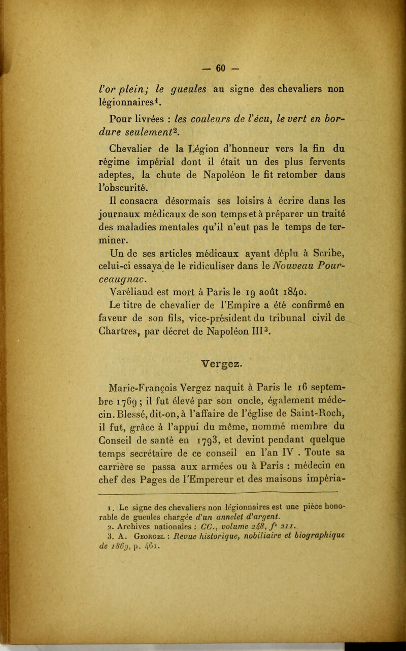 l’or plein; le gueules au signe des chevaliers non légionnaires1. Pour livrées : les couleurs de Vécu, le vert en bor- dure seulement2. Chevalier de la Légion d’honneur vers la fin du régime impérial dont il était un des plus fervents adeptes, la chute de Napoléon le fit retomber dans l’obscurité. Il consacra désormais ses loisirs à écrire dans les journaux médicaux de son temps et à préparer un traité des maladies mentales qu’il n’eut pas le temps de ter- miner. Un de ses articles médicaux ayant déplu à Scribe, celui-ci essaya de le ridiculiser dans le Nouveau Pour- ceaugnac. Varéliaud est mort à Paris le 19 août i84o. Le titre de chevalier de l’Empire a été confirmé en faveur de son fils, vice-président du tribunal civil de Chartres, par décret de Napoléon III3. Vergez. Marie-François Vergez naquit à Paris le 16 septem- bre 1769 ; il fut élevé par son oncle, également méde- cin. Blessé, dit-on, à l’affaire de l’église de Saint-Roch, il fut, grâce à l’appui du même, nommé membre du Conseil de santé en 1793, et devint pendant quelque temps secrétaire de ce conseil en l’an IV . Toute sa carrière se passa aux armées ou à Paris : médecin en chef des Pages de l’Empereur et des maisons impéria- 1. Le signe des chevaliers non légionnaires est une pièce hono- rable de gueules chargée d’an annclct d'argent. a. Archives nationales : CC., volume 2^8, f° 211. 3. A. Georgel : Revue historique, nobiliaire et biographique de 186g, p. 401.