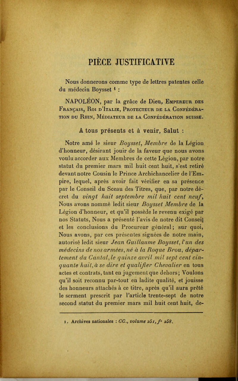 PIÈCE JUSTIFICATIVE Nous donnerons comme type de lettres patentes celle du médecin Boysset 1 : NAPOLEON, par la grâce de Dieu, Empereur des Français, Roi d’Italie, Protecteur de la Confédéra- tion du Rhin, Médiateur de la Confédération suisse. A tous présents et à venir, Salut : Notre amé le sieur Boysset, Membre de la Légion d’honneur, désirant jouir de la faveur que nous avons voulu accorder aux Membres de cette Légion, par notre statut du premier mars mil huit cent huit, s’est retiré devant notre Cousin le Prince Archichancelier de l’Em- pire, lequel, après avoir fait vérifier en sa présence par le Conseil du Sceau des Titres, que, par notre dé- cret du vingt huit septembre mil huit cent neuf. Nous avons nommé ledit sieur Boysset Membre de la Légion d’honneur, et qu’il possède le revenu exigé par nos Statuts, Nous a présenté l’avis de notre dit Conseil et les conclusions du Procureur général; sur quoi, Nous avons, par ces présentes signées de notre main, autorisé ledit sieur Jean Guillaume Boysset, l'un des médecins de nos armées, né à la Roque Brou, dépar- tement du Cantal, le quinze avril mil sept cent cin- quante huit, à se dire et qualifier Chevalier en tous actes et contrats, tant en jugement que dehors; Voulons qu’il soit reconnu par-tout en ladite qualité, et jouisse des honneurs attachés à ce titre, après qu’il aura prêté le serment prescrit par l’article trente-sept de notre second statut du premier mars mil huit cent huit, de-