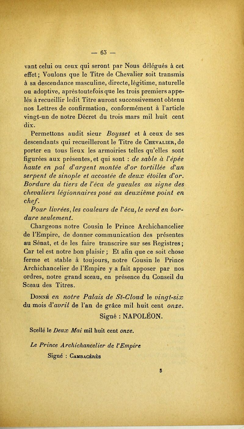 — 63 vant celui ou ceux qui seront par Nous délégués à cet effet ; Voulons que le Titre de Chevalier soit transmis à sa descendance masculine, directe, légitime, naturelle ou adoptive, après toutefois que les trois premiers appe- lés à recueillir ledit Titre auront successivement obtenu nos Lettres de confirmation, conformément à l’article vingt-un de notre Décret du trois mars mil huit cent dix. Permettons audit sieur Boysset et à ceux de ses descendants qui recueilleront le Titre de Chevalier, de porter en tous lieux les armoiries telles qu’elles sont figurées aux présentes, et qui sont : de sable à l'épée haute en pal d'argent montée d'or tortillée d’un serpent de sinople et accostée de deux étoiles d'or. Bordure du tiers de Vécu de gueules au signe des chevaliers légionnaires posé au deuxième point en chef. Pour livrées, les couleurs de Vécu, le verd en bor- dure seulement. Chargeons notre Cousin le Prince Archichancelier de l’Empire, de donner communication des présentes au Sénat, et de les faire transcrire sur ses Registres; Car tel est notre bon plaisir ; Et afin que ce soit chose ferme et stable à toujours, notre Cousin le Prince Archichancelier de l’Empire y a fait apposer par nos ordres, notre grand sceau, en présence du Conseil du Sceau des Titres. Donné en notre Palais de St-Cloud le vingt-six du mois d’avril de l’an de grâce mil huit cent onze. Signé : NAPOLÉON. Scellé le Deux Mai mil huit cent onze. Le Prince Archichancelier de l'Empire Signé : Cambacérès 5