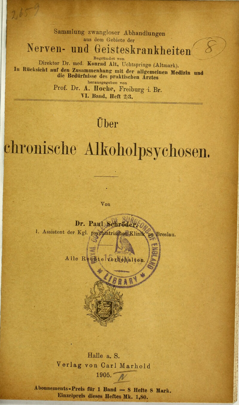 Sammlung zwangloser Abhandlungen aus dem Gebiete der Nerven- und Geisteskrankheiten Begründet von -- Direktor Dr. med. Konrad Alt, Uchtspringe (Altraark). In Rücksicht auf den Zusammenhang mit der allgemeinen Medizin und die Bedürfnisse des praktischen Arztes herausgegeben Ton Prof. Dr. A. Iloelie, Freiburg -i. Br. ' AI. Band, Heft 2/3. O Über chronische Alkoholpsychosen. Von Dr. Paul^^^ Assistent der Kgl. p^^tri^^fl^lrnl^^ | 3reslau. Alle ^ Halle a. S. Verlag von Carl Marhold 1905.'^^“ Abouiiemeiits-Preis für 1 Band = 8 Hefte 8 Mark. Einzelpreis dieses Heftes Mk. 1,80.