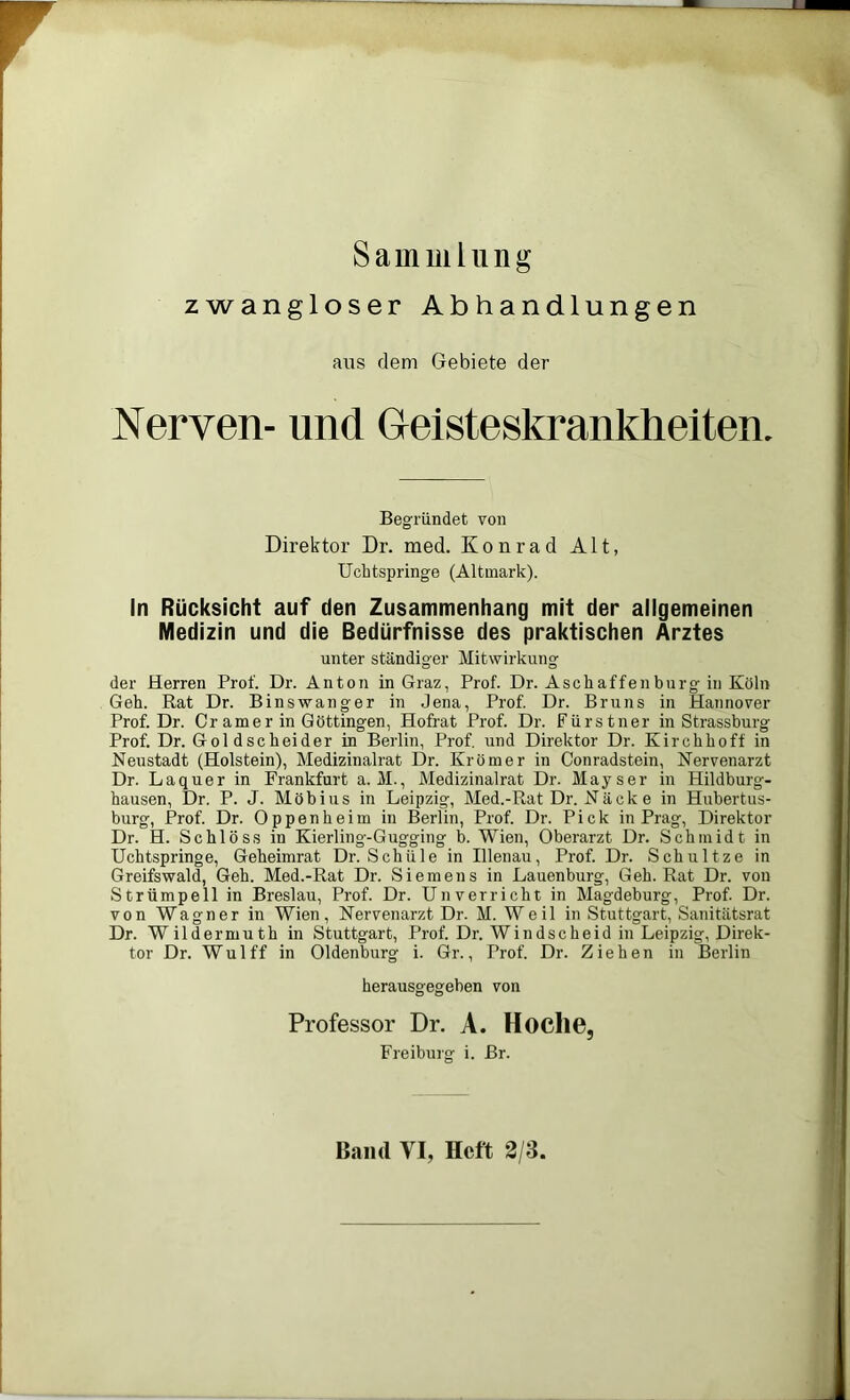 Sammlung zwangloser Abhandlungen aus dem Gebiete der Nerven- und Geisteskrankheiten. Begründet von Direktor Dr. med. Konrad Alt, Ucbtspringe (Altmark). In Rücksicht auf den Zusammenhang mit der allgemeinen Medizin und die Bedürfnisse des praktischen Arztes unter ständiger Mitwirkung der Herren Prof. Dr. Anton in Graz, Prof. Dr. Asch affen bürg in Köln Geh. Rat Dr. Binswanger in Jena, Prof. Dr. Bruns in Hannover Prof. Dr. Cr am er in Göttingen, Hofrat Prof. Dr. Fürstner in Strassburg Prof. Dr. Goldscheider in Berlin, Prof, und Direktor Dr. Kirchhoff in Neustadt (Holstein), Medizinalrat Dr. Krömer in Conradstein, Nervenarzt Dr. Laquer in Frankfurt a. M., Medizinalrat Dr. May ser in Hildburg- hausen, Dr. P. J. Möbius in Leipzig, Med.-Rat Dr. Näcke in Hubertus- burg, Prof. Dr. Oppenheim in Berlin, Prof. Dr. Pick in Prag, Direktor Dr. H. Schloss in Kierling-Gugging b. Wien, Oberarzt Dr. Schmidt in Uchtspringe, Geheimrat Dr. Schule in Illenau, Prof. Dr. Schultze in Greifswald, Geh. Med.-Rat Dr. Siemens in Lauenburg, Geh. Rat Dr. von Strümpell in Breslau, Prof. Dr. Unverricht in Magdeburg, Prof. Dr. von Wagner in Wien, Nervenarzt Dr. M. Weil in Stuttgart, Sanitätsrat Dr. Wildermuth in Stuttgart, Prof. Dr. Windscheid in Leipzig, Direk- tor Dr. Wulff in Oldenburg i. Gr., Prof. Dr. Ziehen in Berlin herausgegeben von Professor Dr. A. Hoclie, Freiburg i. Br. Band VI, Heft 3/3