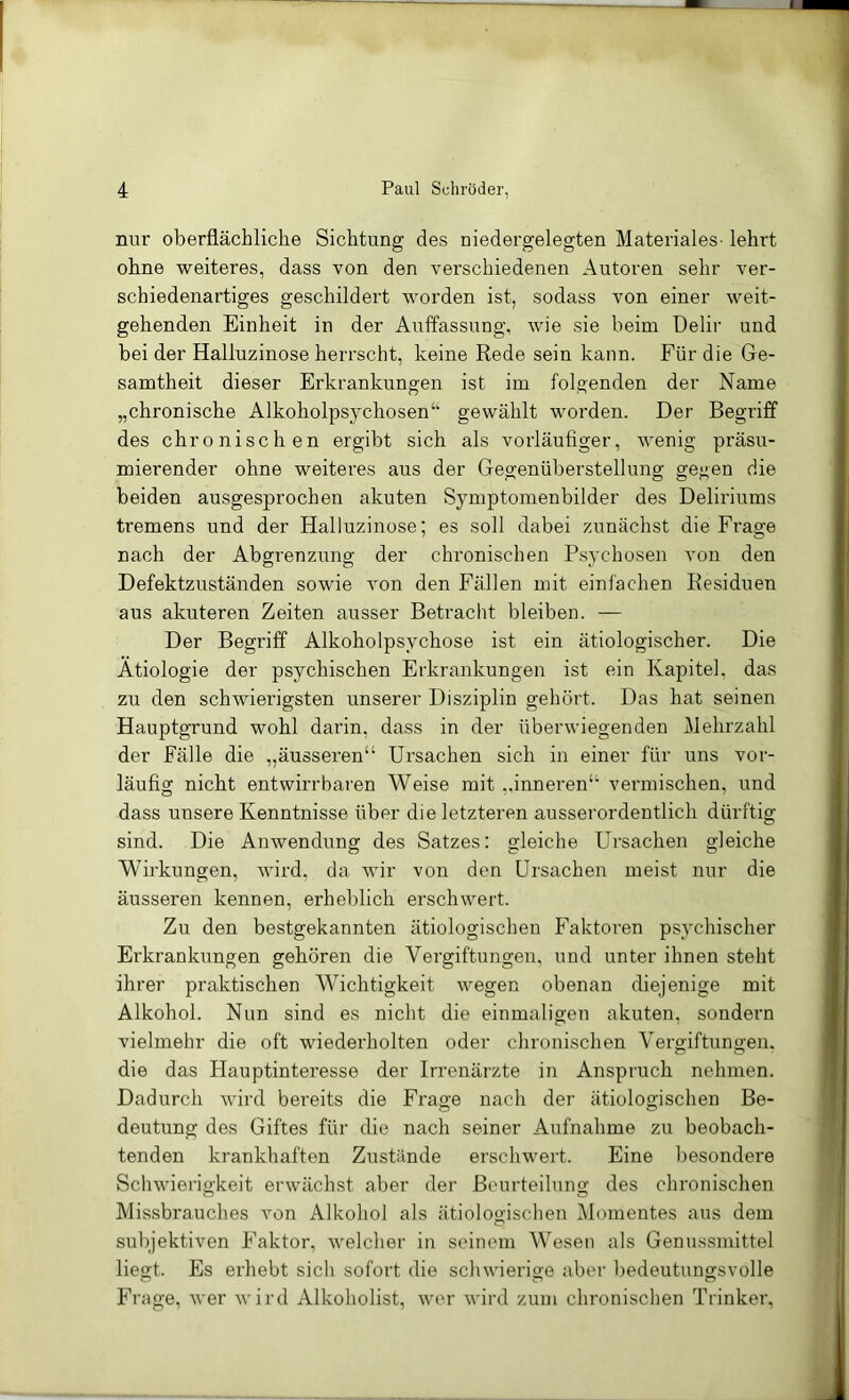 nur oberflächliche Sichtung des niedergelegten Materiales- lehrt ohne weiteres, dass von den verschiedenen Autoren sehr ver- schiedenartiges geschildert worden ist, sodass von einer weit- gehenden Einheit in der Auffassung, wie sie beim Delir und bei der Halluzinose herrscht, keine Rede sein kann. Für die Ge- samtheit dieser Erkrankungen ist im folgenden der Name „chronische Alkoholpsychosen‘‘ gewählt worden. Der Begriff des chronischen ergibt sich als vorläufiger, wenig präsu- mierender ohne weiteres aus der Geo-enüberstelluno; ge<;en die beiden ausgesprochen akuten Symptomenbilder des Deliriums tremens und der Halluzinose; es soll dabei zunächst die Frage nach der Abgrenzung der chronischen Psychosen von den Defektzuständen sowie von den Fällen mit einfachen Residuen aus akuteren Zeiten ausser Betraclit bleiben. — Der Begriff Alkoholpsychose ist ein ätiologischer. Die Ätiologie der psychischen Erkrankungen ist ein Kapitel, das zu den schwieidgsten unserer Disziplin gehört. Das hat seinen Hauptgrund wohl darin, dass in der überwiegenden Mehrzahl der Fälle die „äusseren“ Ui’sachen sich in einer für uns vor- läufig nicht entwirrbaren Weise mit ,.inneren“ vermischen, und dass unsere Kenntnisse über die letzteren ausserordentlich dürftig sind. Die Anwendung des Satzes: gleiche Ursachen gleiche Wirkungen, wird, da wir von den Ursachen meist nur die äusseren kennen, erheblich erschwei't. Zu den bestgekannten ätiologischen Faktoi’en psychischer Erkrankungen gehören die Vergiftungen, und unter ihnen steht ihrer praktischen Wichtigkeit wegen obenan diejenige mit Alkohol. Nun sind es nicht die einmaligen akuten, sondern vielmehr die oft wiederholten oder chronischen Vergiftungen, die das Hauptinteresse der Irrenärzte in Anspruch nehmen. Dadurch Avird bereits die Frage nach der ätiologischen Be- deutung des Giftes für die nach seiner Aufnahme zu beobach- tenden krankhaften Zustände erschwert. Eine besondere Schwierigkeit erwächst aber der Beurteilung des chronischen Missbrauches von Alkohol als ätiologischen Momentes aus dem subjektiven Faktor, welcher in seinem Wesen als Genussmittel liegt. Es erhebt sich sofort die schwierige aber bedeutungsvolle Frage, wer wird Alkoholist, wer wird zum chronischen Trinker,