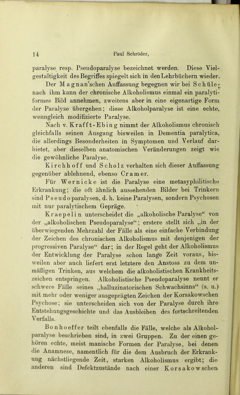 paralyse resp. Pseiidoparalyse bezeichnet werden. Diese Viel- gestaltigkeit des Begriffes spiegelt sich in den Lehrbüchern wieder. Der M agnan’schen Auffassung begegnen wir bei Schüle* nach ihm kann der chronische Alkoholismus einmal ein paralyti- formes Bild annehmen, zweitens aber in eine eigenartige Form der Paralyse übergehen; diese Alkoholparalyse ist eine echte, wenngleich modifizierte Paralyse. Nach V. Krafft-Ebing nimmt der Alkoholismus chronisch gleichfalls seinen Ausgang bisweilen in Dementia paralytica, die allerdings Besonderheiten in Symptomen und Verlauf dar- bietet, aber dieselben anatomischen Veränderungen zeigt wie die gewöhnliche Paralyse. Kirchhoff und Scholz verhalten sich dieser Auffassung gegenüber ablehnend, ebenso Gramer. Für Wernicke ist die Paralyse eine metasyphilitische Erkrankung; die oft ähnlich aussehenden Bilder bei Trinkern sind Pseudoparalysen, d. h. keine Paralysen, sondern Psychosen mit nur paralytischem Gepräge. Kraepelin unterscheidet die „alkoholische Paralyse“ von der „alkoholischen Pseudoparalyse“; erstere stellt sich „in der überwiegenden Mehrzahl der Fälle als eine einfache Verbindung der Zeichen des chronischen Alkoholismus mit denjenigen der progressiven Paralyse“ dar; in der Regel geht der Alkoholismus der Entwicklung der Paralyse schon lange Zeit voraus, bis- weilen aber auch liefert erst letztere den Anstoss zu dem un- mäßigen Trinken, aus welchem die alkoholistischen Krankheits- zeichen entspringen. Alkoholistische Pseudoparalyse nennt er schwere Fälle seines „halluzinatorischen Schwachsinns“ (s. u.)' mit mehr oder weniger ausgeprägten Zeichen der Korsakowschen Psychose; sie unterscheiden sich von der Paralyse durch ihre Entstehungsgeschichte und das Ausbleiben des fortschreitenden Verfalls. Bonhoeffer teilt ebenfalls die Fälle, welche als Alkohol- paralyse beschrieben sind, in zwei Gruppen. Zu der einen ge- hören echte, meist manische Formen der Paralyse, bei denen die Anamnese, namentlich für die dem Ausbruch der Erkrank- ung nächstliegende Zeit, starken Alkoholismus ergibt; die anderen sind Defektzustände nach einer Korsakowschen