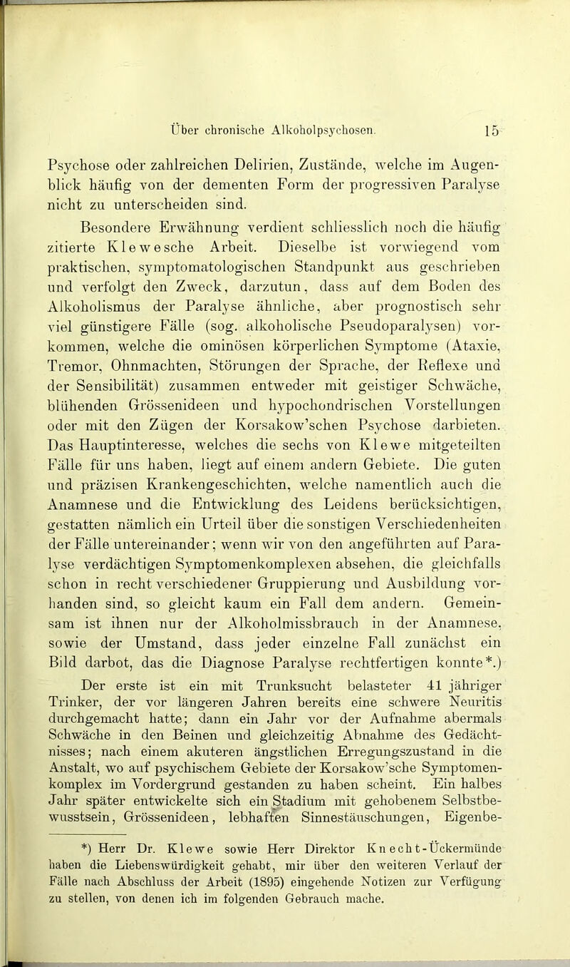 Psychose oder zahlreichen Delirien, Zustände, welche im Augen- blick häufig von der dementen Form der progressiven Paralyse nicht zu unterscheiden sind. Besondere Erwähnung verdient schliesslich noch die häufig zitierte Kiewesche Arbeit. Dieselbe ist vorwiegend vom praktischen, symptomatologischen Standpunkt aus geschrieben und verfolgt den Zweck, darzutun, dass auf dem Boden des Alkoholismus der Paralyse ähnliche, aber prognostisch sehr viel günstigei'e Fälle (sog. alkoholische Pseudoparalysen) ver- kommen, welche die ominösen körperlichen Symptome (Ataxie, Tremor, Ohnmächten, Störungen der Sprache, der Reflexe und der Sensibilität) zusammen entweder mit geistiger Schwäche, blühenden Grössenideen und hypochondrischen Vorstellungen oder mit den Zügen der Korsakow’schen Psychose darbieten. Das Hauptinteresse, welches die sechs von Klewe mitgeteilten Fälle für uns haben, liegt auf einem andern Gebiete. Die guten und präzisen Krankengeschichten, welche namentlich auch die Anamnese und die Entwicklung des Leidens berücksichtigen, gestatten nämlich ein Urteil über die sonstigen Verschiedenheiten der Fälle untereinander; wenn wir von den angeführten auf Para- lyse verdächtigen Symptomenkomplexen absehen, die gleichfalls schon in recht verschiedener Gruppierung und Ausbildung vor- handen sind, so gleicht kaum ein Fall dem andern. Gemein- sam ist ihnen nur der Alkoholmissbrauch in der Anamnese, sowie der Umstand, dass jeder einzelne Fall zunächst ein Bild darbot, das die Diagnose Paralyse rechtfertigen konnte*.) Der erste ist ein mit Trunksucht belasteter 41 jähriger Trinker, der vor längeren Jahren bereits eine schwere Neuritis durchgemacht hatte; dann ein Jahr vor der Aufnahme abermals Schwäche in den Beinen und gleichzeitig Abnahme des Gedächt- nisses; nach einem akuteren ängstlichen Erregungszustand in die Anstalt, wo auf psychischem Gebiete der Korsakow’sche Symptomen- komplex im Vordergrund gestanden zu haben scheint. Ein halbes Jahr später entwickelte sich ein Stadium mit gehobenem Selbstbe- wusstsein, Grössenideen, lebhaften Sinnestäuschungen, Eigenbe- *) Herr Dr. Klewe sowie Herr Direktor Kn echt-Ückermiinde haben die Liebenswürdigkeit gehabt, mir über den weiteren Verlauf der Fälle nach Abschluss der Arbeit (1895) eingehende Notizen zur Verfügung zu stellen, von denen ich im folgenden Gebrauch mache.