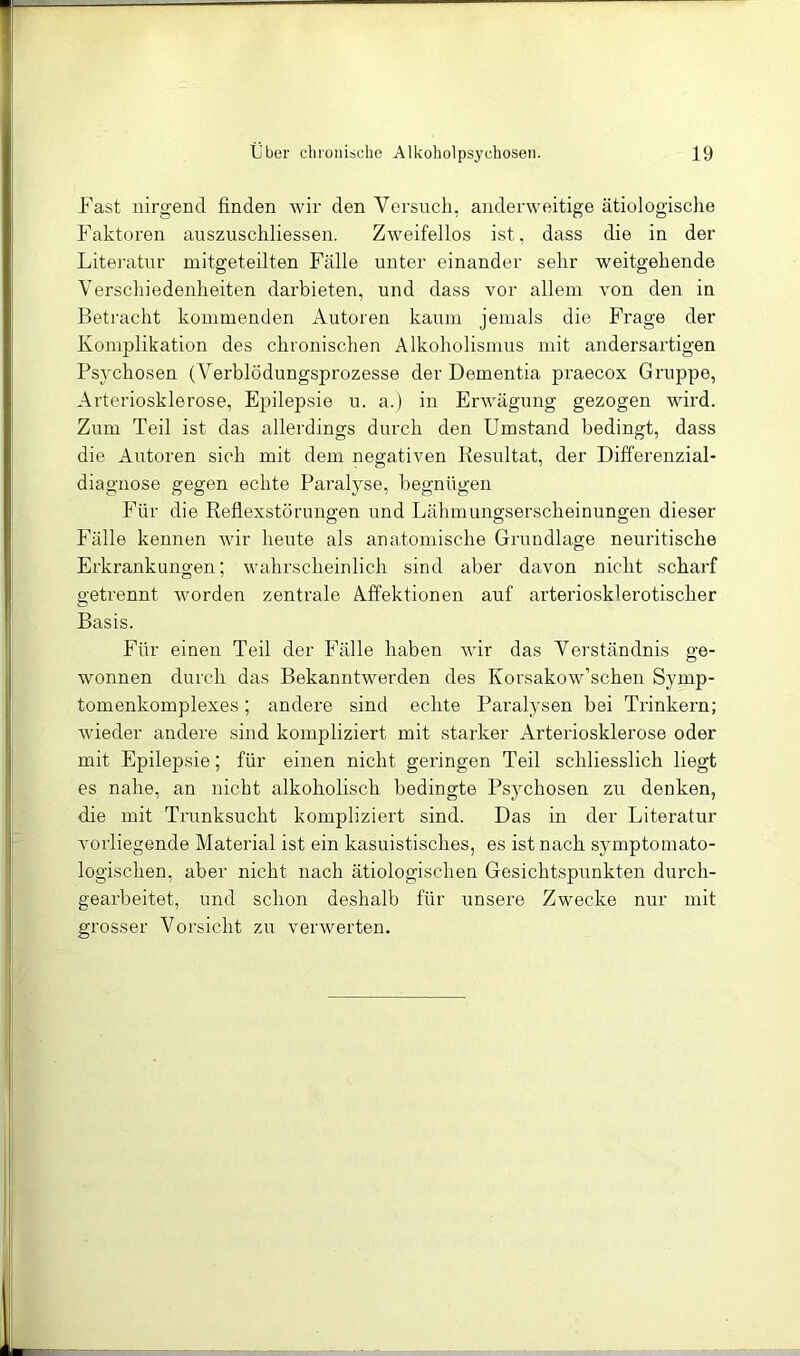 Fast nirgend finden wir den Versuch, anderweitige ätiologische Faktoren auszuschliessen. Zweifellos ist, dass die in der Literatur mitgeteilten Fälle unter einander sehr weitgehende Verschiedenheiten darbieten, und dass vor allem von den in Betracht kommenden Autoren kaum jemals die Frage der Komplikation des chronischen Alkoholismus mit andersartigen Psychosen (A^erblödungsprozesse der Dementia praecox Gruppe, Arteriosklerose, E|jilepsie u. a.) in Erwägung gezogen wird. Zum Teil ist das allerdings durch den Umstand bedingt, dass die Autoren sich mit dem negativen Resultat, der Differenzial- diagiiose gegen echte Paralyse, begnügen Für die Reflexstörungen und Lähmungserscheinungen dieser Fälle kennen wir heute als anatomische Grundlage neuritische Erkrankungen; wahrscheinlich sind aber davon nicht scharf getrennt worden zentrale Affektionen auf arteriosklerotischer Basis. Für einen Teil der Fälle haben wir das Verständnis ge- wonnen durch das Bekanntwerden des Korsakow’schen Symp- tomenkomplexes; andere sind echte Paralysen bei Trinkern; wieder andere sind kompliziert mit starker Arteriosklerose oder mit Epilepsie; für einen nicht geringen Teil schliesslich liegt es nahe, an nicht alkoholisch bedingte Psychosen zu denken, die mit Trunksucht kompliziert sind. Das in der Literatur vorliegende Material ist ein kasuistisches, es ist nach symptoinato- logischen, aber nicht nach ätiologischen Gesichtspunkten durch- gearbeitet, und schon deshalb für unsere Zwecke nur mit grosser Vorsicht zu veiuverten.