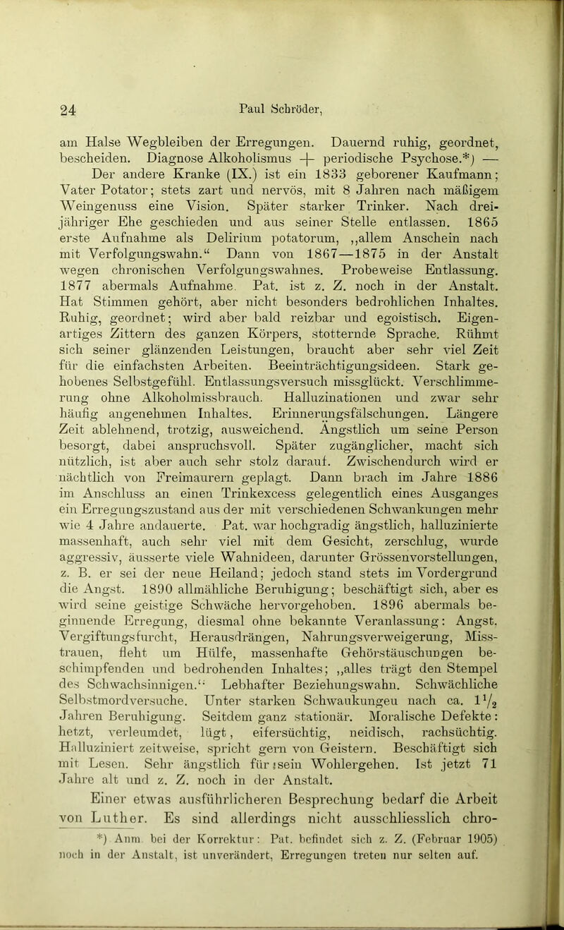 am Halse Wegbleiben der Erregungen. Dauernd ruhig, geordnet, bescheiden. Diagnose Alkoholismus -|- periodische Psychose.*) — Der andere Kranke (IX.) ist ein 1833 geborener Kaufmann; Vater Potator; stets zart und nervös, mit 8 Jahren nach mäßigem Weingenuss eine Vision. Später starker Trinker. Nach drei- jähriger Ehe geschieden und aus seiner Stelle entlassen. 1865 erste Aufnahme als Delirium potatorum, ,,allem Anschein nach mit Verfolgungswahn.“ Dann von 1867—1875 in der Anstalt wegen chronischen Verfolgungswahnes. Probeweise Entlassung. 1877 abermals Aufnahme. Pat. ist z. Z. noch in der Anstalt. Hat Stimmen gehört, aber nicht besonders bedrohlichen Inhaltes. Ruhig, geordnet; wird aber bald reizbar und egoistisch. Eigen- artiges Zittern des ganzen Körpers, stotternde Sprache. Rühmt sich seiner glänzenden Leistungen, braucht aber sehr viel Zeit für die einfachsten Arbeiten. Beeinträchtigungsideen. Stark ge- hobenes Selbstgefühl. Entlassungsversuch missglückt. Verschlimme- rung ohne Alkoholmissbrauch. Halluzinationen und zwar sehr häufig angenehmen Inhaltes. Eriunerungsfälschungen. Längere Zeit ablehnend, trotzig, ausweichend. Ängstlich um seine Person besorgt, dabei anspruchsvoll. Später zugänglicher, macht sich nützlich, ist aber auch sehr stolz darauf. Zwischendurch wü-d er nächtlich von Freimaurern geplagt. Dann brach im Jahre 1886 im Anschluss an einen Trinkexcess gelegentlich eines Ausganges ein Erregungszustand aus der mit verschiedenen Schwankungen mehr wie 4 Jahre andauerte. Pat. war hochgradig ängstlich, halluzinierte massenhaft, auch sehr viel mit dem Gesicht, zerschlug, wurde aggressiv, äusserte viele Wahnideen, darunter Grössenvorstellimgen, z. B. er sei der neue Heiland; jedoch stand stets im Vordergrund die Angst. 1890 allmähliche Beruhigung; beschäftigt sich, aber es wird seine geistige Schwäche hervorgehoben. 1896 abermals be- ginnende Erregung, diesmal ohne bekannte Veranlassung: Angst. Vergiftungsfurcht. Herausdrängen, Nahrungsverweigerung, Miss- trauen, fleht i\m Hülfe, massenhafte Gehörstäuschungen be- schimpfenden und bedrohenden Inhaltes; ,,alles trägt den Stempel des Schwachsinnigen.'• Lebhafter Beziehungswahn. Schwächliche Selbstmordversuche. Unter starken Schwaukungeu nach ca. l'/j Jahren Beruhigung. Seitdem ganz stationär. Moralische Defekte : hetzt, verleumdet, lügt, eifersüchtig, neidisch, rachsüchtig. Halluziniert zeitweise, spricht gern von Geistern. Beschäftigt sich mit Lesen. Sehr ängstlich für?sein Wohlergehen. Ist jetzt 71 Jahre alt und z. Z. noch in der Anstalt. Einer etwas ausführlicheren Besprechung bedarf die Arbeit von Luther. Es sind allerdings nicht ausschliesslich chro- *) Amu bei der Korrektur: Pat. befindet sich z. Z. (Februar 1905) noch in der Anstalt, ist unverändert, Erregungen treten nur selten auf.