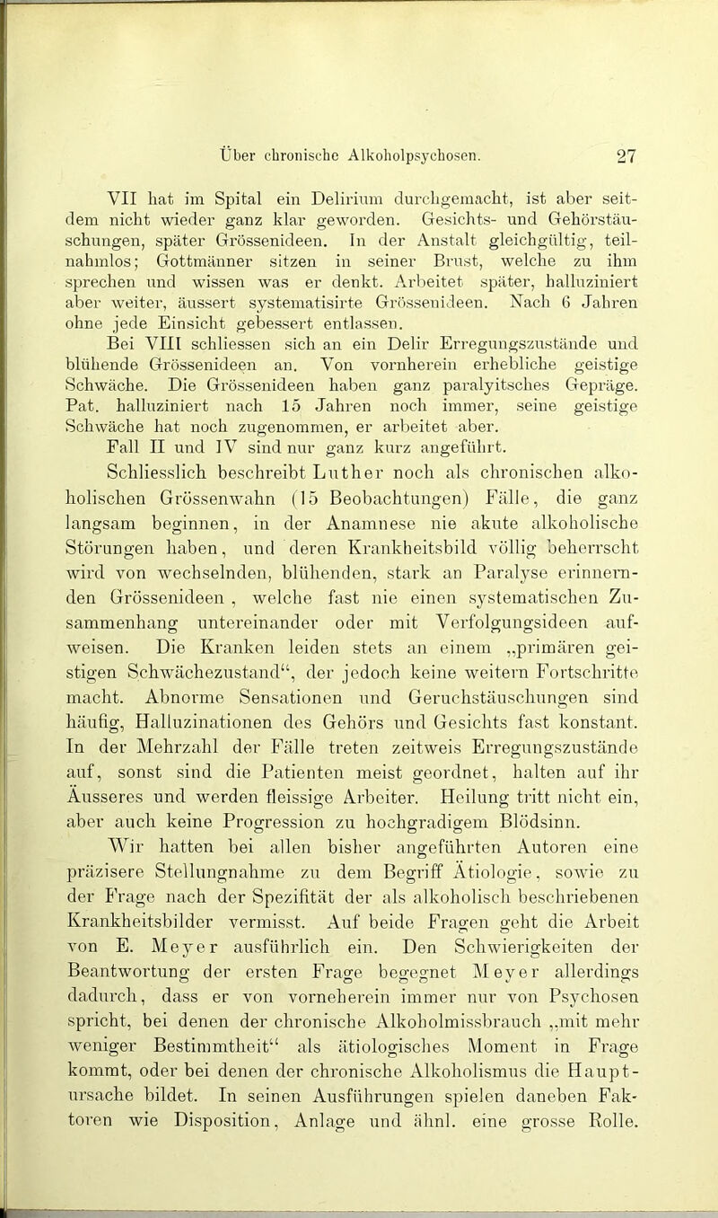 VII hat im Spital ein Delirium clurcligemacht, ist aber seit- dem nicht wieder ganz klar geworden. Gesichte- und Gehörstäu- schungen, später Grössenideen, ln der Anstalt gleichgültig, teil- nalnnlos; Gottmänner sitzen in seiner Brust, welche zu ihm sprechen und wissen was er denkt. Arbeitet später, halluziniert aber weiter, äussert systematisirte Grössenideen. Nach 6 Jahren ohne jede Einsicht gebessert entlassen. Bei VIII schliessen sich an ein Delir Erregungszustände und blühende Grössenideen an. Von vornherein erhebliche geistige Schwäche. Die Grössenideen haben ganz paralyitsches Gepräge. Pat. halluziniert nach 15 Jahren noch immer, seine geistige Schwäche hat noch zugenommen, er arbeitet aber. Fall II und IV sind nur ganz kurz angeführt. Schliesslich beschreibt Luther noch als chronischen alko- holischen Grössenwahn (15 Beobachtungen) Fälle, die ganz langsam beginnen, in der Anamnese nie akute alkoholische Störungen haben, und deren Krankheitsbild völlig beherrscht wird von wechselnden, blühenden, stark an Paralyse erinnern- den Grössenideen , welche fast nie einen systematischen Zu- sammenhang untereinander oder mit Verfolgungsideen auf- weisen. Die Kranken leiden stets an einem „primären gei- stigen Schwächezustand“, der jedoch keine weitern Fortschritte macht. Abnorme Sensationen und Geruchstäuschungen sind häufig, Halluzinationen des Gehörs und Gesichts fast konstant. In der Mehrzahl der Fälle treten zeitweis Erregungszustände auf, sonst sind die Patienten meist geordnet, halten auf ihr Äusseres und werden fleissige Arbeiter. Heilung tiitt nicht ein, aber auch keine Progression zu hochgradigem Blödsinn. Wir hatten bei allen bisher angeführten Autoren eine präzisere Stellungnahme zu dem Begriff Ätiologie, sowie zu der Frage nach der Spezifität der als alkoholisch beschriebenen Krankheitsbilder vermisst. Auf beide Fragen geht die Arbeit von E. Meyer ausführlich ein. Den Schwierigkeiten der Beantwortung der ersten Frao-e begegnet Mever allerdings dadurch, dass er von vorneberein immer nur von Psychosen spricht, bei denen der chronische Alkoholmis.sbrauch „mit mehr weniger Bestimmtheit“ als ätiologisches Moment in Frage kommt, oder bei denen der chronische Alkoholismus die Haupt- Ursache bildet. In seinen Ausführungen spielen daneben Fak- toren wie Disposition, Anlage und ähnl. eine grosse Rolle.