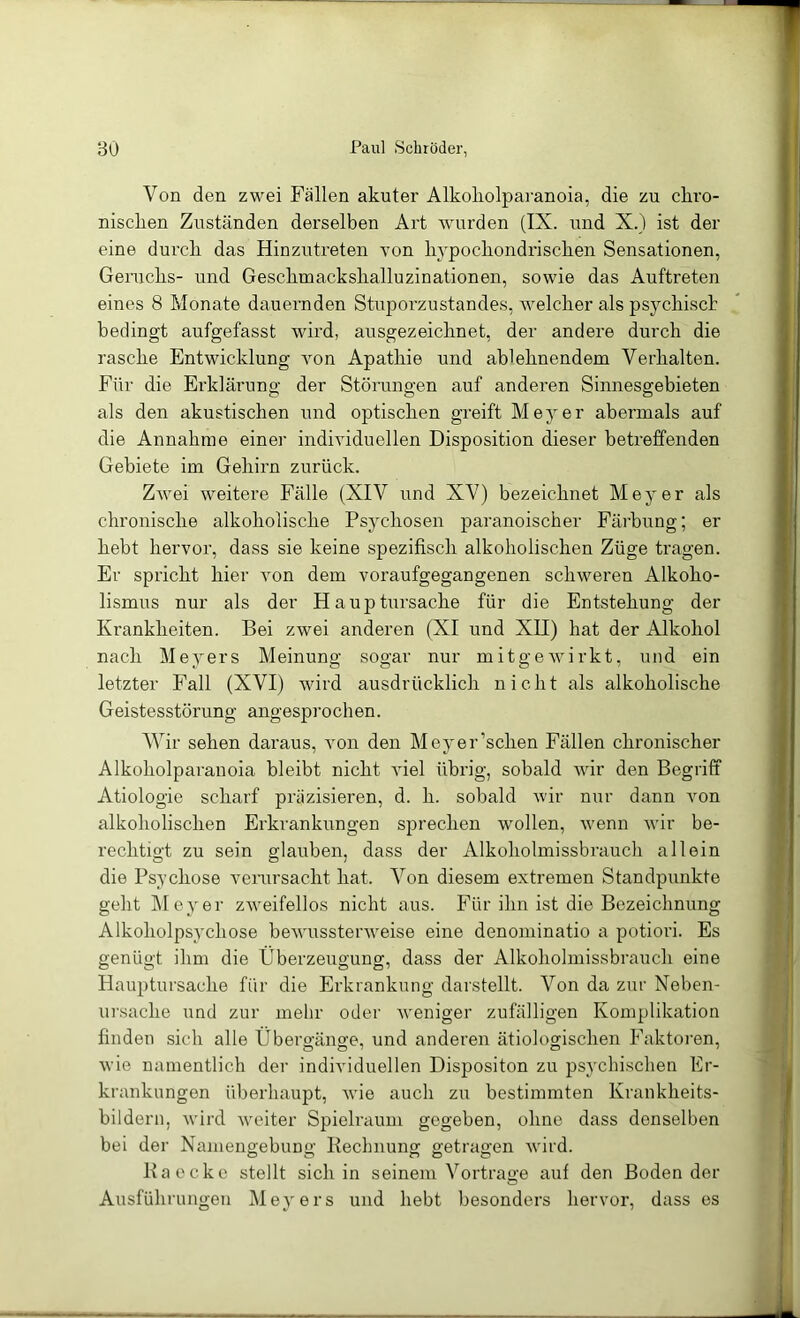 Von den zwei Fällen akuter Alkokolparanoia, die zu ckvo- niscken Zuständen derselben Art wurden (IX. und X.) ist der eine durch das Hinzutreten von li}^pocliondrisclien Sensationen, Geruclis- und Gesclimackskalluzinationen, sowie das Auftreten eines 8 Monate dauernden Stuporzustandes, welcher als psychiscb bedingt aufgefasst wird, ausgezeichnet, der andere durch die rasche Entwicklung von Apathie und ablehnendem Verhalten. Für die Erklärung der Störungen auf anderen Sinnesgebieten als den akustischen und optischen greift Meyer abermals auf die Annahme einer individuellen Disposition dieser betreffenden Gebiete im Gehirn zurück. Zwei weitere Fälle (XIV und XV) bezeichnet Meyer als chronische alkoholische Psychosen paranoischer Fäi’bung; er hebt hervor, dass sie keine spezifisch alkoholischen Züge tragen. Er spricht hier von dem voraufgegangenen schweren Alkoho- lismus nur als der Haupüirsache für die Entstehung der Krankheiten. Bei zwei anderen (XI und XH) hat der Alkohol nach Meyers Meinung sogar nur mitgewirkt, und ein letzter Fall (XVI) wird ausdrücklich nicht als alkoholische Geistesstörung angesprochen. Wir sehen daraus, von den Meyer’schen Fällen chronischer Alkoholparanoia bleibt nicht viel übrig, sobald wir den Begriff Ätiologie scharf präzisieren, d. h. sobald wir nur dann von alkoholischen Erkrankungen sprechen wollen, wenn wir be- rechtigt zu sein glauben, dass der Alkoholmissbrauch allein die Psychose verursacht hat. Von diesem extremen Standpunkte geht Meyer zAveifellos nicht aus. Für ihn ist die Bezeichnung Alkoholpsychose bewussterweise eine denoniinatio a potiori. Es genügt ihm die Überzeugung, dass der Alkoholmissbrauch eine Hauptursache für die Erkrankung darstellt. Von da zur Neben- ui'sache und zur mehr oder weniger zufälligen Komplikation finden sich alle Übergänge, und anderen ätiologischen Faktoren, wie namentlich der individuellen Dispositon zu psychischen Er- krankungen überhaupt, wie auch zu bestimmten Krankheits- bildern, wird weiter Spielraum gegeben, ohne dass denselben bei der Namengebung Kechnung getragen wird. Kaecko stellt sich in seinem Vortrage auf den Boden der Ausführnngen Meyers und hebt besonders hervor, dass es