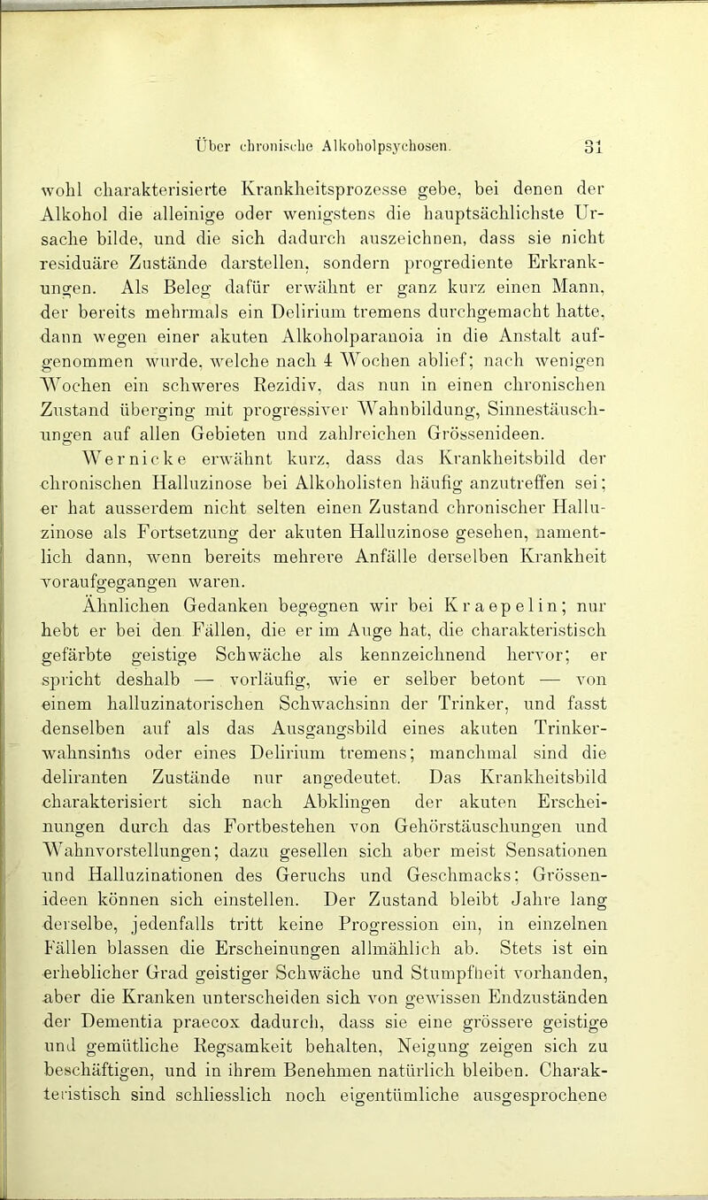 wohl cliarakterisieiie Krankheitsprozesse gebe, bei denen der Alkohol die alleinige oder wenigstens die hauptsächlichste Ur- sache bilde, und die sich dadurch auszeichnen, dass sie nicht residuäre Zustände darstellen, sondern progrediente Erkrank- ungen. Als Beleg dafür erwähnt er ganz kurz einen Mann, der bereits mehrmals ein Delirium tremens durchgemacht hatte, dann wegen einer akuten Alkoholparanoia in die Anstalt auf- genommen wurde, welche nach 4 Wochen ablief; nach wenigen Wochen ein schweres Rezidiv, das nun in einen chronischen Znstand überging mit progressiver Wahnbildung, Sinnestäusch- nno;en auf allen Gebieten und zahlreichen Grössenideen. Wer nicke erwähnt kurz, dass das Krankheitsbild der chronischen Halluzinose bei Alkoholisten häufig anzutreffen sei; er hat ausserdem nicht selten einen Zustand chronischer Hallu- zinose als Fortsetzung der akuten Halluzinose gesehen, nament- lich dann, wenn bereits mehrere Anfälle derselben Krankheit voraufo-egangen waren. O O Ähnlichen Gedanken begegnen wir bei Kraepelin; nur hebt er bei den Fällen, die er im Auge hat, die charakteristisch gefärbte geistige Schwäche als kennzeichnend hervor; er spricht deshalb — vorläufig, wie er selber betont — von einem halluzinatorischen Schwachsinn der Trinker, und fasst denselben auf als das Ausgang.sbild eines akuten Trinker- wahnsinlis oder eines Delirium tremens; manchmal sind die deliranten Zustände nur an gedeutet. Das Krankheitsbild charakterisiert sich nach Abklingen der akuten Erschei- nungen durch das Fortbestehen von Gehörstäuschungen und Wahnvorstellungen; dazu gesellen sich aber meist Sensationen und Halluzinationen des Geruchs und Geschmacks; Gi'össen- ideen können sich einstellen. Der Zustand bleibt Jahre lang derselbe, jedenfalls tritt keine Progression ein, in einzelnen Fällen blassen die Erscheinungen allmählich ab. Stets ist ein erheblicher Grad geistiger Schwäche und Stumpfheit vorhanden, aber die Kranken unterscheiden sich Amn geAvissen Endzuständen dei- Dementia praecox dadurch, dass sie eine grössere geistige und gemütliche Regsamkeit behalten, Neigung zeigen sich zu beschäftigen, und in ihrem Benehmen natürlich bleiben. Charak- feristisch sind schliesslich noch eigentümliche ausgesprochene