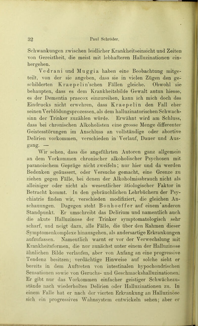 Scliwanknngen zwischen leidlicher Krankheitseinsicht und Zeiten von Gereiztheit, die meist mit lebhafteren Halluzinationen ein- hergehen. Vedrani und Muggia haben eine Beobachtung mitge- teilt, von der sie angeben, dass sie in vielen Zügen den ge- schilderten Kraepelin’schen Fällen gleiche. Obwohl sie behaupten, dass es dem Ki’ankheitsbilde Gewalt antun hiesse, es der Dementia praecox einzureihen, kann ich mich doch des Eindrucks nicht erwehren, dass Kraepelin den Fall eher seinen Yerblödungsprozessen, als dem halluzinatorischen Schwach- sinn der Trinker zuzählen würde. Erwähnt wird am Schluss, dass bei chronischen Alkoholisten eine grosse Menge differenter Geistesstörungen im Anschluss an vollständige oder abortive Delirien verkommen, verschieden in'Verlauf, Dauer und Aus- gang. — Wir sehen, dass die angeführten Autoren ganz allgemein an dem Vorkommen chronischer alkoholischer Psychosen mit paranoischem Gepräge nicht zAveifeln; nur hier und da werden Bedenken geäussei’t, oder Versuche gemacht, eine Grenze zu ziehen gegen Fälle, bei denen der Alkoholmissbrauch nicht als alleiniger oder nicht als wesentlicher ätiologischer Faktor in Betracht kommt. In den gebräuchlichen Lehrbüchern der Psy- chiatrie finden wir, verschieden modifiziert, die gleichen An- schauungen. Dagegen steht Bonhoeffer auf einem*anderen Standpunkt. Er umschreibt das Delirium und namentlich auch die akute Halluzinose der Trinker symptomatologisch sehr scharf, und neigt dazu, alle Fälle, die über den Rahmen dieser Symptomenkomplexe hinausgehen, als andersartige Erkrankungen aufzufassen. Namentlich warnt er vor der Verwechslung mit Krankheitsformen, die nur zunächst unter einem der Halluzinose ähnlichen Bilde verlaufen, aber von Anfang an eine progressive Tendenz besitzen; verdächtige Hinweise auf solche sieht er bereits in dem Auftreten von intestinalen hypochondrischen Sensationen sowie Amn Geruchs- und Geschmackshalluzinationen. Er gibt nur das Vorkommen einfacher geistiger Schwächezu- stände nach wiederholten Delirien oder Halluzinationen zu. In einem Falle hat er nach der vierten Erkrankung an Halluzinose sich ein progressives Wahnsystem entAvickeln sehen; aber er