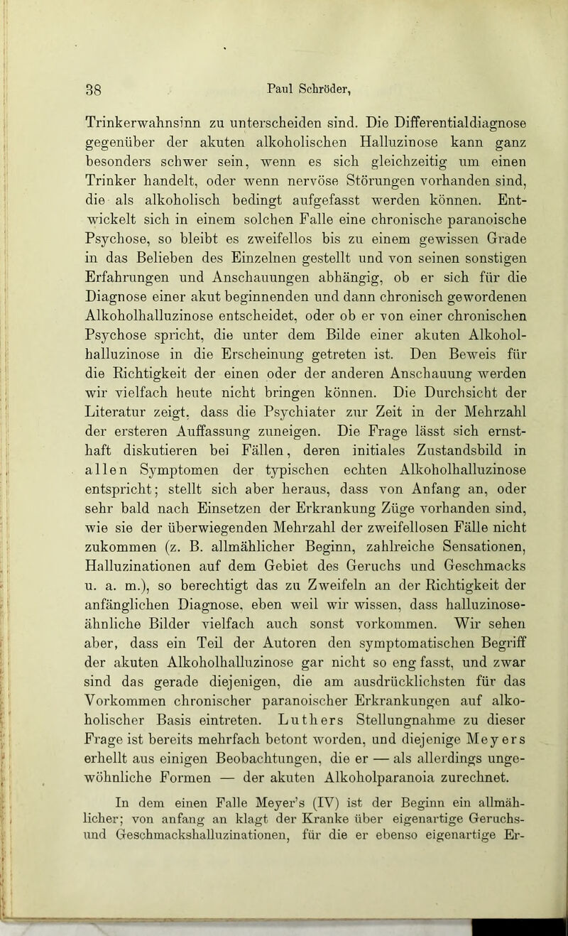 Trinkerwahnsinn zu unterscheiden sind. Die Differentialdiagnose gegenüber der akuten alkoholischen Halluzin ose kann ganz besonders schwer sein, wenn es sich gleichzeitig um einen Trinker handelt, oder wenn nervöse Störungen vorhanden sind, die als alkoholisch bedingt aufgefasst werden können. Ent- wickelt sich in einem solchen Falle eine chronische paranoische Psychose, so bleibt es zweifellos bis zu einem gewissen Gi’ade in das Belieben des Einzelnen gestellt und von seinen sonstigen Erfahrungen und Anschauungen abhängig, ob er sich für die Diagnose einer akut beginnenden und dann chronisch gewordenen Alkoholhalluzinose entscheidet, oder ob er von einer chronischen Psychose spricht, die unter dem Bilde einer akuten Alkohol- halluzinose in die Erscheinung getreten ist. Den Bewmis für die Eichtigkeit der einen oder der anderen Anschauung werden wir vielfach heute nicht bringen können. Die Durchsicht der Literatur zeigt, dass die Psychiater zur Zeit in der Mehrzahl der ersteren Auffassung zuneigen. Die Frage lässt sich ernst- haft diskutieren bei Fällen, deren initiales Zustandsbild in allen Symptomen der typischen echten Alkoholhalluzinose entspricht; stellt sich aber heraus, dass von Anfang an, oder sehr bald nach Einsetzen der Erkrankung Züge vorhanden sind, wie sie der überwiegenden Mehrzahl der zweifellosen Fälle nicht zukommen (z. B. allmählicher Beginn, zahlreiche Sensationen, Halluzinationen auf dem Gebiet des Geruchs und Geschmacks u. a. m.), so berechtigt das zu Zweifeln an der Richtigkeit der anfänglichen Diagnose, eben weil wir wissen, dass halluzinose- ähnliche Bilder vielfach auch sonst Vorkommen. Wir sehen aber, dass ein Teil der Autoren den symptomatischen Begriff der akuten Alkoholhalluzinose gar nicht so eng fasst, und zwar sind das gerade diejenigen, die am ausdrücklichsten für das Vorkommen chronischer paranoischer Erkrankungen auf alko- holischer Basis eintreten. Luthers Stellungnahme zu dieser Frage ist bereits mehrfach betont worden, und diejenige Meyers erhellt aus einigen Beobachtungen, die er — als allerdings unge- wöhnliche Formen — der akuten Alkoholparanoia zurechnet. In dem einen Palle Meyer’s (IV) ist der Beginn ein allmäh- licher; von anfang an klagt der Kranke über eigenartige Geruchs- nnd Geschmackshalluzinationen, für die er ebenso eigenartige Er-