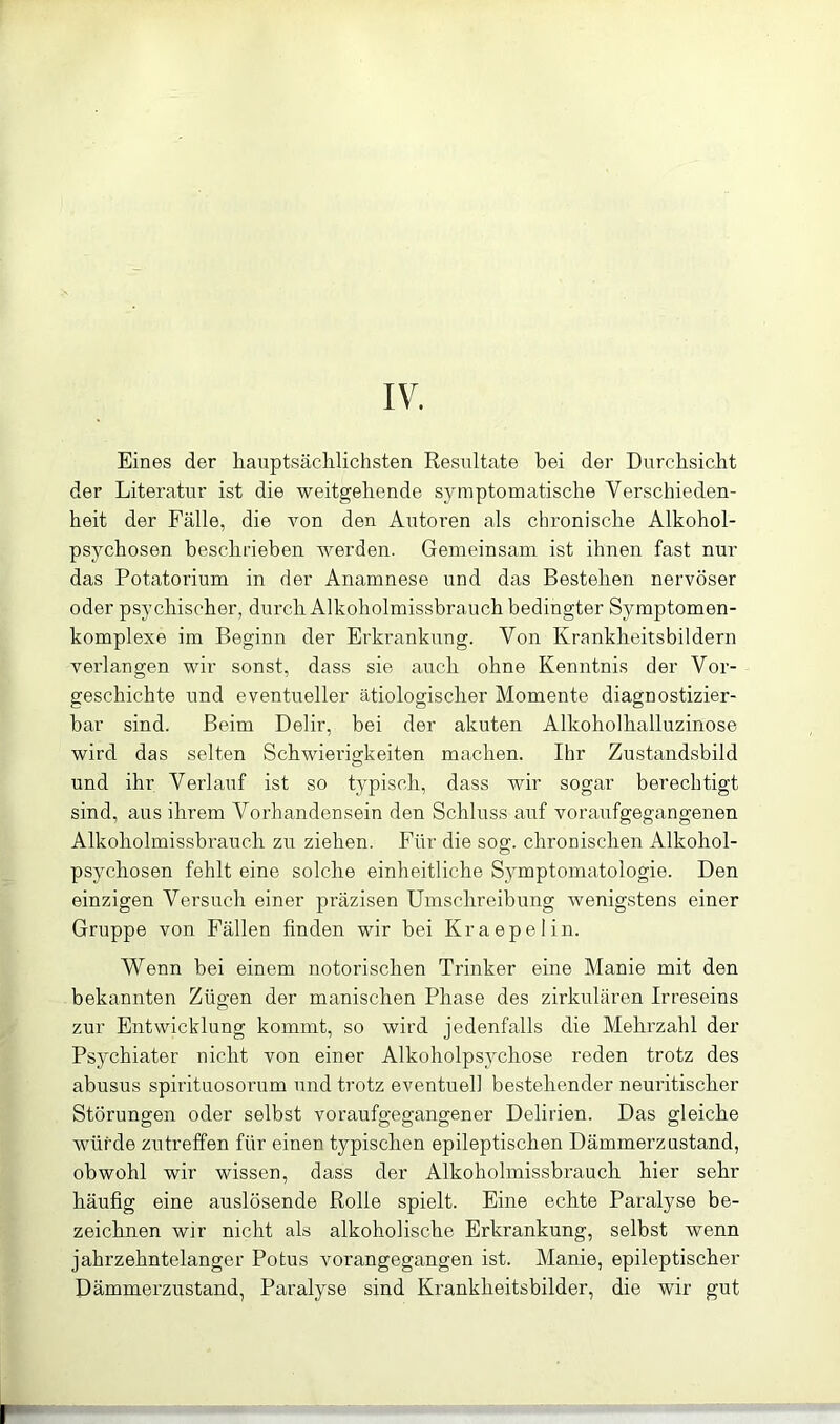 IV. Eines der hauptsächlichsten Resultate bei der Durchsicht der Literatur ist die weitgehende symptomatische Verschieden- heit der Fälle, die von den Autoren als chronische Alkohol- psychosen beschrieben werden. Gemeinsam ist ihnen fast nur das Potatorium in der Anamnese und das Bestehen nervöser oder psychischer, durch Alkoholmissbrauch bedingter Symptomen- komplexe im Beginn der Erkrankung. Von Krankheitsbildern verlangen wir sonst, dass sie auch ohne Kenntnis der Vor- geschichte und eventueller ätiologischer Momente diagnostizier- bar sind. Beim Delir, bei der akuten Alkoholhalluzinose wird das selten Schwierigkeiten machen. Ihr Zustandsbild und ihr Verlauf ist so typisch, dass wir sogar berechtigt sind, aus ihrem Vorhandensein den Schluss auf voraufgegangenen Alkoholmissbrauch zu ziehen. Für die sog. chronischen Alkohol- psychosen fehlt eine solche einheitliche Symptomatologie. Den einzigen Versuch einer präzisen Umschreibung wenigstens einer Gruppe von Fällen finden wir bei Kraepelin. Wenn bei einem notorischen Trinker eine Manie mit den bekannten Zügen der manischen Phase des zirkulären Irreseins zur Entwicklung kommt, so wird jedenfalls die Mehrzahl der Psychiater nicht von einer Alkoholpsychose reden trotz des abusus spirituosorum und trotz eventuell bestehender neuritischer Störungen oder selbst voraufgegangener Delirien. Das gleiche würde zu treffen für einen typischen epileptischen Dämmerzustand, obwohl wir wissen, dass der Alkoholmissbrauch hier sehr häufig eine auslösende Rolle spielt. Eine echte Paralyse be- zeichnen wir nicht als alkoholische Erkrankung, selbst wenn jahrzehntelanger Potus vorangegangen ist. Manie, epileptischer Dämmerzustand, Paralyse sind Krankheitsbilder, die wir gut