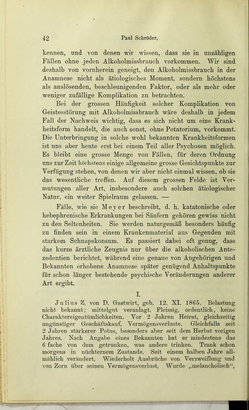 kennen, und von denen wir wissen, dass sie in unzähligen Fällen ohne jeden Alkoholmissbrauch Vorkommen. Wir sind deshalb von vornherein geneigt, den Alkoholmissbrauch in der Anamnese nicht als ätiologisches Moment, sondern höchstens als auslösenden, beschleunigenden Faktor, oder als mehr oder weniger zufällige Komplikation zu betrachten. Bei der grossen Häufigkeit solcher Komplikation von Geistesstörung mit Alkoholmissbrauch wäre deshalb in jedem Fall der Nachweis wichtig, dass es sich nicht um eine Krank- heitsform handelt, die auch sonst, ohne Potatorium, vorkommt. Die Unterbringung in solche wohl bekannten Krankheitsformen ist uns aber heute erst bei einem Teil aller Psychosen möglich. Es bleibt eine grosse Menge von Fällen, für' deren Ordnung uns zur Zeit höchstens einige allgemeine grosse Gesichtspunkte zur Verfügung stehen, von denen wir aber nicht einmal wissen, ob sie das wesentliche treffen. Auf diesem grossen Felde ist Ver- mutungen aller Art, insbesondere auch solchen ätiologischer Natur, ein weiter Spielraum gelassen. — Fälle, wie sie Meyer beschreibt, d. h. katatonische oder hebephrenische Erkrankungen bei Säufern gehören gewiss nicht zu den Seltenheiten. Sie werden naturgemäß besonders häufig zu finden sein in einem Krankenmaterial aus Gegenden mit starkem Schnapskonsum. Es passiert dabei oft genug, dass das kurze ärztliche Zeugnis nur über die alkoholischen Ante- zedentien berichtet, während eine genaue von Angehörigen und Bekannten erhobene Anamnese später genügend Anhaltspunkte für schon länger bestehende psychische Veränderungen anderer Art ergibt. I. Julius Z. von D. Gastwirt, geh. 12. XI. 1865. Belastung nicht bekannt; mittelgut veranlagt. Pleissig, ordentlich, keine Charaktereigentümlichkeiten. Vor 2 Jahren Heirat, gleichzeitig ungünstiger Geschäftskauf, Vermögensverluste. Gleichfalls seit 2 Jahren stärkerer Potus, besonders aber seit dem Herbst vorigen Jahres. Nach Angabe eines Bekannten hat er mindestens das 6 fache von dem getrunken, was andere trinken. Trank schon morgens in nüchternem Zustande. Seit einem halben Jahre all- mählich verändert. Wiederholt Ausbrüche von Verzweiflung und von Zorn über seinen Vermögensverlust. Wurde ,,melancholisch“,