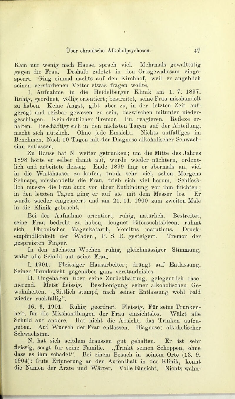 Kam nur wenig nach Hause, sprach viel. Mehrmals gewalttätig gegen die Frau. Deshalb zuletzt in den Ortsgewahrsam einge- sperrt. Ging einmal nachts auf den Kirchhof, weil er angeblich seinen verstorbenen Vetter etwas fragen wollte. I. Aufnahme in die Heidelberger Klinik am 1. 7. 1897. Ruhig, geordnet, völlig orientiert; bestreitet, seine Frau misshandelt zu haben. Keine Angst, gibt aber zu, in der letzten Zeit auf- geregt und reizbar gewesen zu sein, dazwischen mitunter nieder- geschlagen. Kein deutlicher Tremor. Pu. reagieren. Reflexe er- halten. Beschäftigt sich in den nächsten Tagen auf der Abteilung, macht sich nützflch. Ohne jede Einsicht. Nichts auffälliges im Benehmen. Nach 10 Tagen mit der Diagnose alkoholischer Schwach- sinn entlassen. Zu Hause hat N. weiter getrunken; um die Mitte des Jahres 1898 hörte er selber damit auf, wurde wieder nüchtern, ordent- lich und arbeitete fleissig. Ende 1899 fing er abermals an, viel in die Wirtshäuser zu laufen, trank sehr viel, schon Morgens Schnaps, misshandelte die Frau, trieb sich viel herum. Schliess- lich musste die Frau kurz vor ihrer Entbindung vor ihm flüchten ; in den letzten Tagen ging er auf sie mit dem Messer los. Er wurde wieder eingesperrt und am 21. 11. 1900 zum zweiten Male in die Klinik gebracht. Bei der Aufnahme orientiert, ruhig, natürlich. Bestreitet, seine Frau bedroht zu haben, leugnet Eifersuchtsideen, rühmt sich. Chronischer Magenkatarrh, Vomitus matutinus. Druck- empfindlichkeit der Waden , P. S. R. gesteigert. Tremor der gespreizten Finger. In den nächsten Wochen ruhig, gleichmässiger Stimmung, wälzt alle Schuld auf seine Frau. I. 1901. Fleissiger Hausarbeiter; drängt auf Entlassung. Seiner Trunksucht gegenüber ganz verständnislos. II. Ungehalten über seine Zurückhaltung, gelegentlich räso- nierend. Meist fleissig. Beschönigung seiner alkoholischen Ge- wohnheiten. „Sittlich stumpf, nach seiner Entlassung wohl bald wieder rückfällig“. 16. 3. 1901. Ruhig geordnet. Fleissig. Für seine Trunken- heit, für die Misshandlungen der Frau einsichtslos. Wälzt alle Schuld auf andere. Hat nicht die Absicht, das Trinken aufzu- geben. Aul Wunsch der Frau entlassen. Diagnose: alkoholischer Schwachsinn. N. hat sich seitdem draussen gut gehalten. Er ist sehr fleissig, sorgt für seine Familie. ,,Trinkt seinen Schoppen, ohne dass es ihm schadet“. Bei einem Besuch in seinem Orte (13. 9. 1904): Gute Erinnerung an den Aufenthalt in der Klinik, kennt die Namen der Ärzte und Wärter. Volle Einsicht. Nichts wahn-