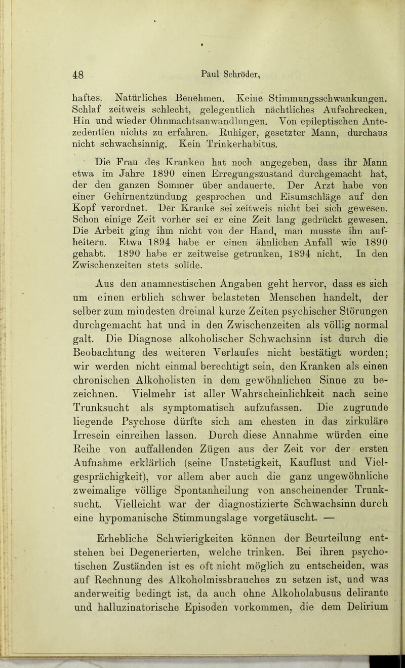 liaftes. Natürliches Benehmen. Keine Stimmungsschwankungen. Schlaf zeitweis schlecht, gelegentlich nächtliches Aufschrecken. Hin und wieder Ohnmachtsanwandlungen. Von epileptischen Ante- zedentien nichts zu erfahren. Ruhiger, gesetzter Mann, durchaus nicht schwachsinnig. Kein Trinkerhabitus. Die Frau des Kranken hat noch angegeben, dass ihr Mann etwa im Jahre 1890 einen Erregungszustand durchgemacht hat, der den ganzen Sommer über andauerte. Der Arzt habe von einer Glehirnentzündung gesprochen und Eisumschläge auf den Kopf verordnet. Der Kranke sei zeitweis nicht bei sich gewesen. Schon einige Zeit vorher sei er eine Zeit lang gedrückt gewesen. Die Arbeit ging ihm nicht von der Hand, man musste ihn auf- heitern. Etwa 1894 habe er einen ähnlichen Anfall wie 1890 gehabt. 1890 habe er zeitweise getrunken, 1894 nicht. In den Zwischenzeiten stets solide. Aus den anamnestischen Angaben geht hervor, dass es sich um einen erblich schwer belasteten Menschen handelt, der selber zum mindesten dreimal kurze Zeiten psychischer Störungen durchgemacht hat und in den Zwischenzeiten als völlig normal galt. Die Diagnose alkoholischer Schwachsinn ist durch die Beobachtung des weiteren Verlaufes nicht bestätigt worden; wir werden nicht einmal berechtigt sein, den Kranken als einen chronischen Alkoholisten in dem gewöhnlichen Sinne zu be- zeichnen. Vielmehr ist aller Wahrscheinlichkeit nach seine Trunksucht als symptomatisch aufzufassen. Die zugrunde liegende Psychose dürfte sich am ehesten in das zirkuläre Irresein einreihen lassen. Durch diese Annahme würden eine Reihe von auffallenden Zügen aus der Zeit vor der ersten Aufnahme erklärlich (seine Unstetigkeit, Kauflust und Viel- gesprächigkeit), vor allem aber auch die ganz ungewöhnliche zweimalige völlige Spontanheilung von anscheinender Trunk- sucht. Vielleicht war der diagnostizierte Schwachsinn durch eine hypomanische Stimmungslage vorgetäuscht. — Erhebliche Schwierigkeiten können der Beurteilung ent- stehen bei Degenerierten, welche trinken. Bei ihren psycho- tischen Zuständen ist es oft nicht möglich zu entscheiden, was auf Rechnung des Alkoholmissbrauches zu setzen ist, und was anderweitig bedingt ist, da auch ohne Alkoholabusus delirante und halluzinatorische Episoden verkommen, die dem Delirium