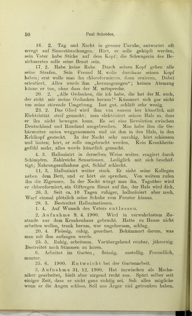 16. 2. Tag und Nacht in grosser Uuruhe, antwortet oft erregt auf Sinnestäuschungen. Hört, er solle geköpft werden, sein Vater habe Stiche auf dem Kopf; die Schwägerin des Be- zirksarztes solle seine Braut sein. 17. 2. Habe keine Ruhe. Durch seinen Kopf gehen alle seine Strafen. Sein Freund M. wolle durchaus seinen Kopf haben; erst wolle mau ihn chloroformieren, dann sezieren. Dabei orientiert. Alles werde ihm „herausgezogen“; keinen Atemzug könne er tun, ohne dass der M. initspreche. 20. 2. „Alle Gedanken, die ich habe, die hat der M. auch, der zieht mir meine Gedanken heraus!“ Kümmert sich gar nicht um seine störende Umgebung. Isst gut, schläft sehr wenig. 23. 2. Das Glied wird ihm von aussen her künstlich mit Elektrizität steif gemacht; man elektilsiert seinen Hals so, dass er ihn nicht bewegen kann. Es sei eine Revolution zwischen Deutschland und Russland ausgebrochen. Man habe ihm die Ge- bärmutter unten weggenommen und sie ihm in den Hals, in den Kehlkopf gesteckt. In der Nacht sehr unruhig, hört schiessen und läuten; hört, er solle umgebracht werden. Kein Krankheits- gefühl mehr, alles werde künstlich gemacht. 4. 3. Halluzinirt in derselben Weise weiter, reagiert durch Schimpfen. Zahlreiche Sensationen. .Lediglich mit sich beschäf- tigt; Nahrungsaufnahme gut, Schlaf schlecht. 11. 3. Halluzinirt weiter stark. Er sieht seine Kollegen neben dem Bett, und er hört sie sprechen. Von weitem rufen ihn die Zigeuner. In der Nacht würgt man ihn. Tagsüber wird er chloroformiert, ein Giftregen fliesst auf ihn, der Hals wird dick. 26. 3. Seit ca. 10 Tagen ruhiger, halluziniert aber noch. Warf einmal plötzlich seine Schuhe zum Fenster hinaus. 28. 3. Bestreitet Halluzinationen. 1. 4. Auf Wunsch des Vaters entlassen. 2. Aufnahme 9. 4. 1900. Wird in verwahrlostem Zu- stande aus dem Krankenhaus gebracht. Hatte zu Hause nicht arbeiten wollen, trank herum, war ungehorsam, schlug. 20. 4. Fleissig, ruhig, geordnet. Bekümmert darum, was man mit ihm anfangen werde. 25. 5. Ruhig, arbeitsam. Vorübergehend reizbar, jähzornig. Bestreitet noch Stimmen zu hören. 6. Arbeitet im Garten, fleissig, anstellig. Freundlich, mimter. 25. 6. 1900. Entweicht bei der Gartenarbeit. 3. Aufnahme 31. 12. 1900. Hat inzwischen als Mecha- niker gearbeitet, hielt aber nirgend recht aus. Spürt selber seit einiger Zeit, dass er nicht ganz richtig sei. Sah alles mögliche wenn er die Augen schloss. Soll aus Arger viel getrunken haben.