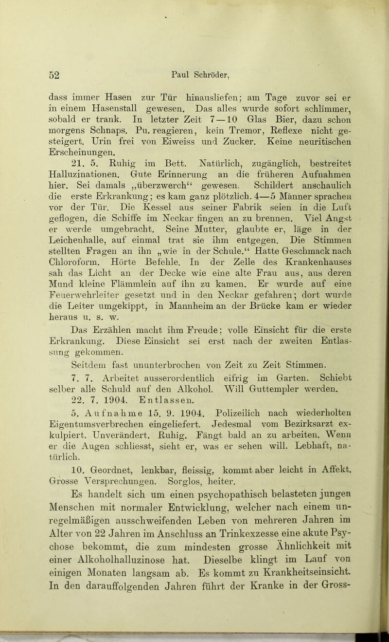 dass immer Hasen zur Tür hinausliefen; am Tage zuvor sei er in einem Hasenstall gewesen. Das alles wurde sofort schlimmer, sobald er trank. In letzter Zeit 7 —10 Glas Bier, dazu schon morgens Schnaps. Pu. reagieren, kein Tremor, Reflexe nicht ge- steigert. Urin frei von Eiweiss und Zucker. Keine neuritischen Erscheinungen. 21. 5. Ruhig im Bett. Natürlich, zugänglich, bestreitet Halluzinationen. Gute Erinnerung an die früheren Aufnahmen hier. Sei damals ,,überzwerch“ gewesen. Schildert anschaulich die erste Erkrankung; es kam ganz plötzlich. 4—5 Männer sprachen vor der Tür. Die Kessel aus seiner Fabrik seien in die Luft geflogen, die Schiffe im Neckar fingen an zu brennen. Viel Ang.st er w’erde umgebracht. Seine Mutter, glaubte er, läge in der Leichenhalle, auf einmal trat sie ihm entgegen. Die Stimmen stellten Fragen an ihn „wie in der Schule.“ Hatte Geschmack nach Chloroform. Hörte Befehle. In der Zelle des Krankenhauses sah das Licht an der Decke wie eine alte Frau aus, aus deren Mund kleine Flämmlein auf ihn zu kamen. Er wurde auf eine Feuerwehrleiter gesetzt und in den Neckar gefahren; dort wurde die Leiter umgekippt, in Mannheim an der Brücke kam er wieder heraus u. s. w. Das Ei’zählen macht ihm Freude; volle Einsicht für die erste Erkrankung. Diese Einsicht sei erst nach der zweiten Entlas- sung gekommen. Seitdem fast ununterbrochen von Zeit zu Zeit Stimmen. 7. 7. Arbeitet ausserordentlich eifrig im Garten. Schiebt selber alle Schuld auf den Alkohol. Will Guttempler w’erden. 22. 7. 1904. Entlassen. 5. Aufnahme 15. 9. 1904. Polizeilich nach wiederholten Eigentumsverbrechen eingeliefert. Jedesmal vom Bezirksarzt ex- kulpiert. Unverändert. Ruhig. Fängt bald an zu arbeiten. Wenn er die Augen schliesst, sieht er, was er sehen will. Lebhaft, na- türlich. 10. Geordnet, lenkbar, fleissig, kommt aber leicht in Affekt. Grosse Versprechungen. Sorglos, heiter. Es handelt sich, um einen psychopathisch belasteten jungen Menschen mit normaler Entwicklung, welcher nach einem un- regelmäßigen ausschweifenden Leben von mehreren Jahren im Alter Aon 22 Jahren im Anschluss an Trinkexzesse eine akute Psy- chose bekommt, die zum mindesten grosse Ähnlichkeit mit einer Alkoholhalluzinose hat. Dieselbe klingt im Lauf von einigen Monaten langsam ab. Es kommt zu Krankheitseinsicht. In den darauffolgenden Jahren führt der Kranke in der Gross-
