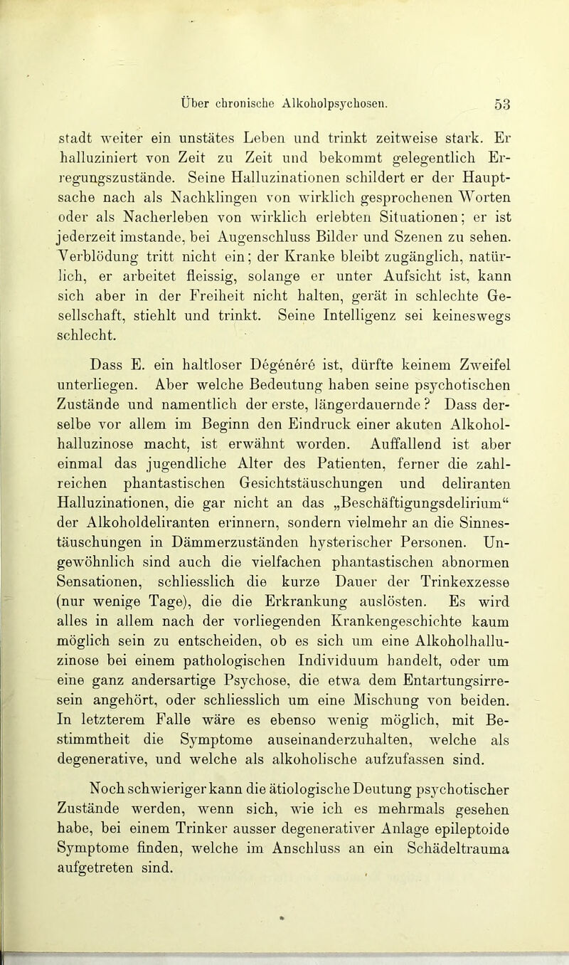 Stadt weiter ein unstätes Leben und trinkt zeitweise stark. Er halluziniert von Zeit zu Zeit und bekommt gelegentlich Er- regungszustände. Seine Halluzinationen schildert er der Haupt- sache nach als Nachklingen von wirklich gesprochenen Worten oder als Nacherleben von wirklich erlebten Situationen; er ist jederzeit imstande, bei Augenschluss Bilder und Szenen zu sehen. Verblödung tritt nicht ein; der Kranke bleibt zugänglich, natür- lich, er arbeitet fleissig, solange er unter Aufsicht ist, kann sich aber in der Freiheit nicht halten, gerät in schlechte Ge- sellschaft, stiehlt und trinkt. Seine Intelligenz sei keineswegs schlecht. Dass E. ein haltloser Degenere ist, dürfte keinem Zweifel unterliegen. Aber welche Bedeutung haben seine psychotischen Zustände und namentlich der erste, längerdauernde? Dass der- selbe vor allem im Beginn den Eindruck einer akuten Alkohol- halluzinose macht, ist erwähnt worden. Auffallend ist aber einmal das jugendliche Alter des Patienten, ferner die zahl- reichen phantastischen Gesichtstäuschungen und deliranten Halluzinationen, die gar nicht an das „Beschäftigungsdelirium“ der Alkoholdeliranten erinnern, sondern vielmehr an die Sinnes- täuschungen in Dämmerzuständen hysterischer Personen. Un- gewöhnlich sind auch die vielfachen phantastischen abnormen Sensationen, schliesslich die kurze Dauer der Trinkexzesse (nur wenige Tage), die die Erkrankung auslösten. Es wird alles in allem nach der vorliegenden Krankengeschichte kaum möglich sein zu entscheiden, ob es sich um eine Alkoholhallu- zinose bei einem pathologischen Individuum handelt, oder um eine ganz andersartige Psychose, die etwa dem Entartungsirre- sein angehört, oder schliesslich um eine Mischung von beiden. In letzterem Falle wäre es ebenso wenig möglich, mit Be- stimmtheit die Symptome auseinanderzuhalten, welche als degenerative, und welche als alkoholische aufzufassen sind. Noch schwieriger kann die ätiologische Deutung psychotischer Zustände werden, wenn sich, wie ich es mehrmals gesehen habe, bei einem Trinker ausser degenerativer Anlage epileptoide Symptome finden, welche im Anschluss an ein Schädeltrauma aufgetreten sind.