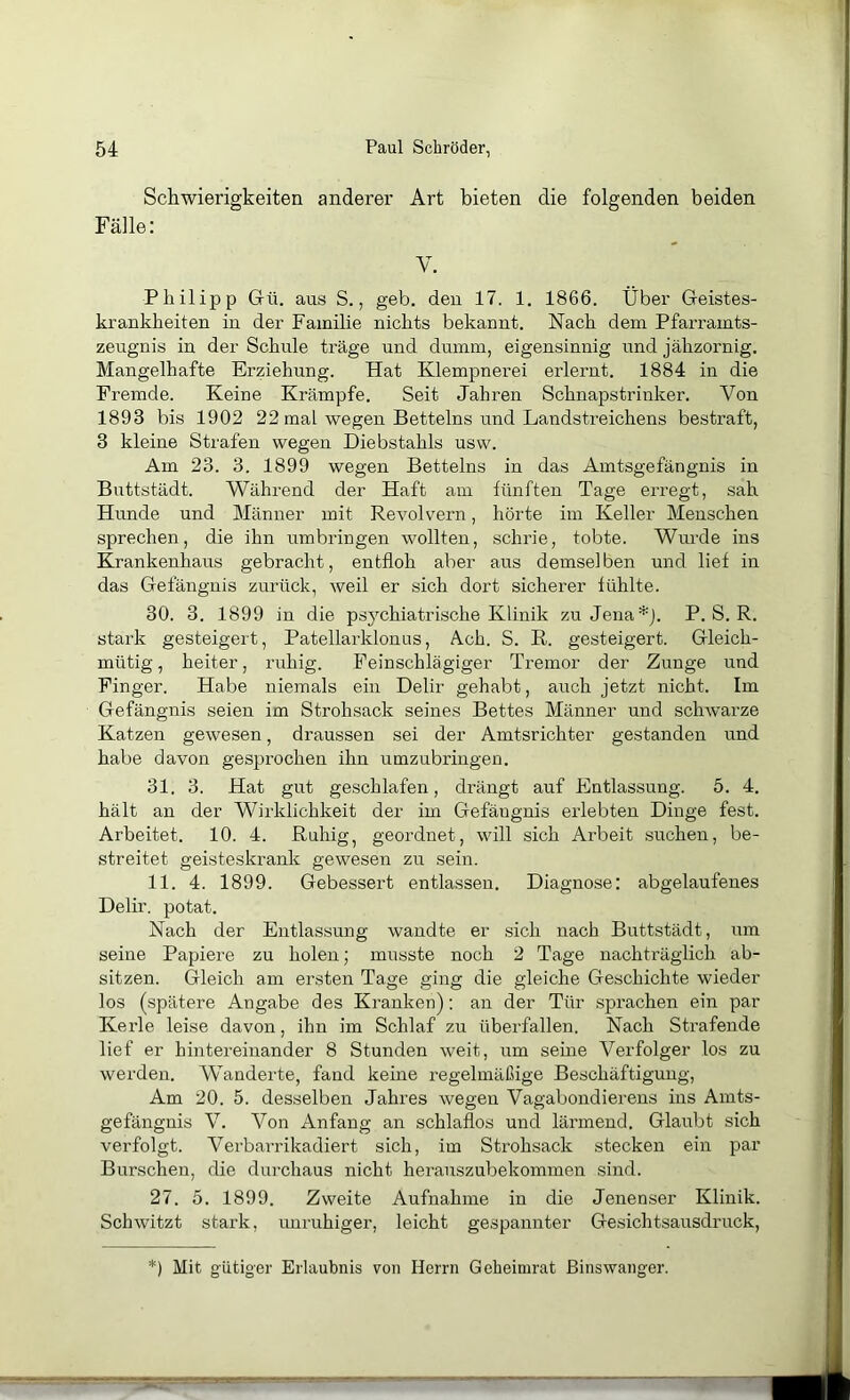 Schwierigkeiten anderer Art bieten die folgenden beiden Fälle: V. Philipp Gü. aus S., geb. den 17. 1. 1866. Über Geistes- krankheiten in der Familie nichts bekannt. Nach dem Pfarramts- zeugnis in der Schule träge und dumm, eigensinnig und jähzornig. Mangelhafte Erziehung. Hat Klempnerei erlernt. 1884 in die Fremde. Keine Krämpfe. Seit Jahren Schnapstrinker. Von 1893 bis 1902 22 mal wegen Betteins und Landstreichens bestraft, 3 kleine Strafen wegen Diebstahls usw. Am 23. 3. 1899 wegen Betteins in das Amtsgefängnis in Buttstädt. Während der Haft am fünften Tage erregt, sah Hunde und Männer mit Revolvern, hörte im Keller Menschen sprechen, die ihn umbringen wollten, schrie, tobte. Wurde ins Krankenhaus gebracht, entfloh aber aus demselben und lief in das Gefängnis zurück, weil er sich dort sicherer fühlte. 30. 3. 1899 in die psychiatrische Klinik zu Jena *j. P. S. R. stark gesteigert, Patellarklonus, Ach. S. R. gesteigert. Gleich- mütig , heiter, ruhig. Feinschlägiger Tremor der Zunge und Finger. Habe niemals ein Delir gehabt, auch jetzt nicht. Im Gefängnis seien im Strohsack seines Bettes Männer und schwarze Katzen gewesen, draussen sei der Amtsrichter gestanden und habe davon gesprochen ihn umzubringen. 31. 3. Hat gut geschlafen, drängt auf Entlassung. 5. 4. hält au der Wirklichkeit der im Gefängnis erlebten Dinge fest. Arbeitet. 10. 4. Ruhig, geordnet, will sich Arbeit suchen, be- streitet geisteskrank gewesen zu sein. 11. 4. 1899. Gebessert entlassen. Diagnose: abgelaufenes Delir, potat. Nach der Entlassung wandte er sich nach Buttstädt, um seine Papiere zu holen; musste noch 2 Tage nachträglich ab- sitzen. Gleich am ersten Tage ging die gleiche Geschichte wieder los (spätere Angabe des Kranken): an der Tür sprachen ein par Kerle leise davon, ihn im Schlaf zu überfallen. Nach Strafende lief er hintereinander 8 Stunden weit, um seine Verfolger los zu werden. Wanderte, fand keine regelmäßige Beschäftigung, Am 20. 5. desselben Jahres wegen Vagabondierens ins Amts- gefängnis V. Von Anfang an schlaflos und lärmend. Glaubt sich verfolgt. Verbarrikadiert sich, im Strohsack stecken ein par Burschen, die durchaus nicht herauszubekommen sind. 27. 5. 1899. Zweite Aufnahme in die Jenenser Klinik. Schwitzt stark, imruhiger, leicht gespannter Gesichtsausdruck, *) Mit gütiger Erlaubnis von Herrn Gebeimrat ßinswanger.