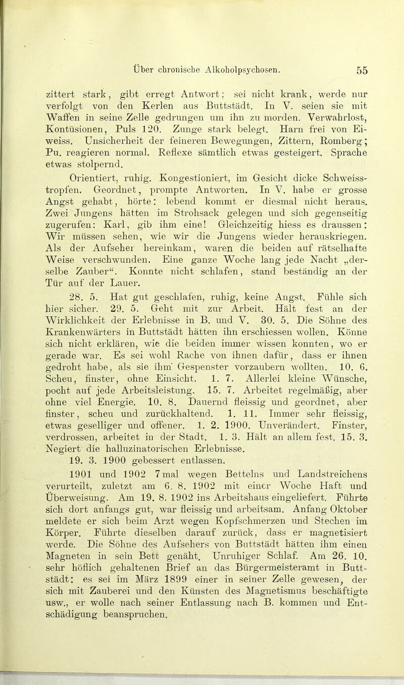 zittert stark, gibt erregt Antwort; sei nicht krank, werde nur verfolgt von den Kerlen aus Buttstädt. In V. seien sie mit Watfen in seine Zelle gedrimgen um ihn zu morden. Verwahrlost, Kontusionen, Puls 120. Zunge stark belegt. Harn frei von Ei- weiss. Unsicherheit der feineren Bewegungen, Zittern, Romberg; Pu. reagieren normal. Reflexe sämtlich etwas gesteigert. Sprache etwas stolpernd. Orientiert, ruhig. Kongestioniert, im Gesicht dicke Schweiss- tropfen. Geordnet, prompte Antworten. In V. habe er grosse Angst gehabt, hörte: lebend kommt er diesmal nicht heraus. Zwei Jungens hätten im Strohsack gelegen und sich gegenseitig zugerufen: Karl, gib ihm eine! Gleichzeitig hiess es draussen: Wir müssen sehen, wie wir die Jungens wieder herauskriegen. Als der Aufseher hereinkam, w'aren die beiden auf rätselhafte Weise verschwunden. Eine ganze Woche lang jede Nacht „der- selbe Zauber“. Konnte nicht schlafen, stand beständig an der Tür auf der Lauer. 28. 5. Hat gut geschlafen, ruhig, keine Angst. Fühle sich hier sicher. 29. 5. Geht mit zur Arbeit. Hält lest an der Wirklichkeit der Erlebnisse in B. und V. 30. 5. Die Söhne des Krankenwärters in Buttstädt hätten ihn erschiessen wollen. Könne sich nicht erklären, wie die beiden immer wissen konnten, wo er gerade war. Es sei wohl Rache von ihnen dafür, dass er ihnen gedroht habe, als sie ihm' Gespenster vorzaubern wollten. 10. 6. Scheu, finster, ohne Einsicht. 1. 7. Allerlei kleine Wünsche, pocht auf jede Arbeitsleistung. 15. 7. Arbeitet regelmäßig, aber ohne viel Energie. 10. 8. Dauernd fleissig und geordnet, aber finster, scheu und zurückhaltend. 1. 11. Immer sehr fleissig, etwas geselliger und offener. 1. 2. 1900. Unverändert. Finster, verdrossen, arbeitet in der Stadt. 1. 3. Hält an allem fest. 15. 3. Negiert die halluzinatorischen Erlebnisse. 19. 3. 1900 gebessert entlassen. 1901 und 1902 7 mal wegen Betteins und Landstreichens verurteilt, zuletzt am 6. 8. 1902 mit einer Woche Haft und Überweisung. Am 19. 8. 1902 ins Arbeitshaus eingeliefert. Führte sich dort anfangs gut, war fleissig und arbeitsam. Anfang Oktober meldete er sich beim Arzt wegen Kopfschmerzen und Stechen im Körper. Führte dieselben darauf zurück, dass er magnetisiert werde. Die Söhne des Aufsehers von Buttstädt hätten ihm einen Magneten in sein Bett genäht. Ummhiger Schlaf. Am 26. 10. sehr höflich gehaltenen Brief an das Bürgermeisteramt in Butt- städt: es sei im März 1899 einer in seiner Zelle gewesen, der sich mit Zauberei und den Künsten des Magnetismus beschäftigte usw., er wolle nach seiner Entlassung nach B. kommen und Ent- schädigung beanspruchen.