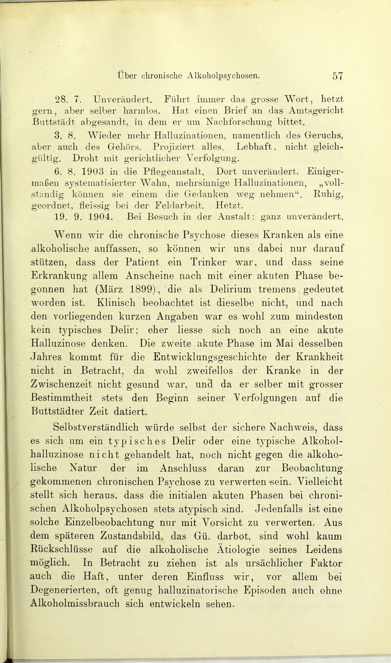 28. 7. Unveräudert. Führt immer das grosse Wort, hetzt gern, aber selber harmlos. Hat einen Brief an das Amtsgericht Buttstädt abgesandt, in dem er um Nachforschung bittet. 3. 8. Wieder mehr Halluzinationen, namentlich des Geruchs, aber auch des Gehörs. Projiziert alles. Lebhaft, nicht gleich- gültig. Droht mit gerichtlicher Verfolgung. 6. 8. 1903 in die Pflegeanstalt. Dort unverändert. Einiger- maßen systematisierter Wahn, mehrsinnige Halluzinationen, „voll- ständig können sie einem die Gedanken weg nehmen“. Ruhig, geordnet, lleissig bei der Feldarbeit. Hetzt. 19. 9. 1904. Bei Besuch in der Anstalt: ganz unverändert. Wenn wir die chronische Psychose dieses Kranken als eine alkoholische auffassen, so können wir uns dabei nur darauf stützen, dass der Patient ein Trinker war, und dass seine Erkrankung allem Anscheine nach mit einer akuten Phase be- gonnen hat (März 1899), die als Delirium tremens gedeutet woi’den ist. Klinisch beobachtet ist dieselbe nicht, und nach den vorliegenden kurzen Angaben war es wohl zum mindesten kein typisches Delir; eher liesse sich noch an eine akute Halluzinose denken. Die zweite akute Phase im Mai desselben Jahres kommt für die Entwicklungsgeschichte der Krankheit nicht in Betracht, da wohl zweifellos der Kranke in der Zwischenzeit nicht gesund war, und da er selber mit grosser Bestimmtheit stets den Beginn seiner Verfolgungen auf die Buttstädter Zeit datiert. Selbstverständlich würde selbst der sichere Nachweis, dass es sich um ein typisches Delir oder eine typische Alkohol- halluzinose nicht gehandelt hat, noch nicht gegen die alkoho- lische Natur der im Anschluss daran zur Beobachtung gekommenen chronischen Psychose zu verwerten-sein. Vielleicht stellt sich heraus, dass die initialen akuten Phasen bei chroni- schen Alkoholpsychosen stets atypisch sind. Jedenfalls ist eine solche Einzelbeobachtung nur mit Vorsicht zu verwerten. Aus dem späteren Zustandsbild, das Gü. darbot, sind wohl kaum Rückschlüsse auf die alkoholische Ätiologie seines Leidens möglich. In Betracht zu ziehen ist als ursächlicher Faktor auch die Haft, unter deren Einfluss wir, vor allem bei Degenerierten, oft genug halluzinatorische Episoden auch ohne Alkoholmissbrauch sich entwickeln sehen.