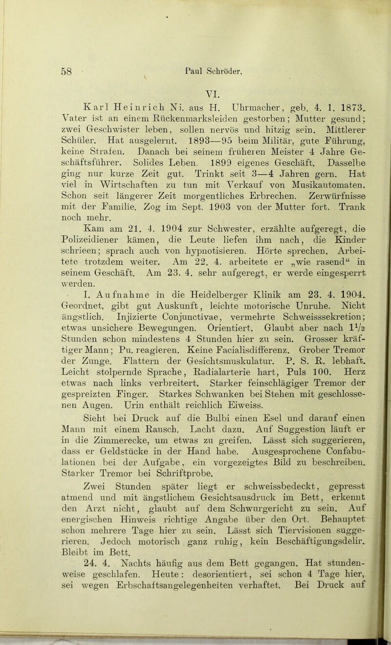 YI. Karl Heinrich Ni. aus H. Uhrmacher, geh. 4. 1. 1873. Y'ater ist an einem Kückeumarksleiden gestorben; Mutter gesund; zwei Geschwister leben, sollen nervös und hitzig sein. Mittlerer Schüler. Hat ausgelernt. 1893—95 beim Militär, gute Führung, keine Strafen. Danach bei seinem früheren Meister 4 Jahre Ge- schäftsführer. Solides Leben. 1899 eigenes Geschäft. Dasselbe ging nur kurze Zeit gut. Trinkt seit 3—4 Jahren gern. Hat viel in Wirtschaften zu tun mit Verkauf von Musikautomaten. Schon seit längerer Zeit morgentliches Erbrechen. Zerwürfnisse- mit der Familie. Zog im Sept. 1903 von der Mutter fort. Trank noch mehr. Kam am 21. 4. 1904 zur Schwester, erzählte aufgeregt, die Polizeidiener kämen, die Leute liefen ihm nach, die Kinder schrieen; sprach auch von hypnotisieren. Hörte sprechen. Arbei- tete trotzdem weiter. Am 22. 4. arbeitete er „wie rasend“ in seinem Geschäft. Am 23. 4. sehr aufgeregt, er werde eingesperrt werden. I. Aufnahme in die Heidelbei-ger Klinik am 23. 4. 1904. Geordnet, gibt gut Auskunft, leichte motorische Unruhe. Nicht ängstlich. Injizierte Conjunctivae, vermehrte Schweisssekretion; etwas unsichere Bewegungen. Orientiert. Glaubt aber nach 1^/a Stunden schon mindestens 4 Stunden hier zu sein. Grosser kräf- tiger Mann; Pu. reagieren. Keine Facialisdifferenz. Grober Tremor der Zimge. Flattern der Gesichtsmuskulatur. P. S. K. lebhaft. Leicht stolpernde Sprache, Radialarterie hart. Puls 100. Herz etwas nach links verbreitert. Starker feinschlägiger Tremor der gespreizten Finger. Starkes Schwanken bei Stehen mit geschlosse- nen Augen. Urin enthält reichlich Eiweiss. Sieht bei Druck auf die Bulbi einen Esel und darauf einen Mann mit einem Rausch. Lacht dazu. A\if Suggestion läuft er in die Zimmerecke, um etwas zu greifen. Lässt sich suggerieren, dass er Geldstücke in der Hand habe. Ausgesprochene Confabu- lationen bei der Aufgabe, ein vorgezeigtes Bild zu besclmeiben. Starker Tremor bei Schriftprobe. Zwei Stunden später liegt er sch weissbedeckt, gepresst atmend und mit ängstlichem Gesichtsausdruck im Bett, erkennt den Arzt nicht, glaubt auf dem Schwurgericht zu sein. Auf energischen Hinweis richtige Angabe über den Ort. Behauptet schon mehrere Tage hier zu sein. Lässt sich Tiervisionen sugge- rieren. Jedoch motorisch ganz ruhig, kein Beschäftigungsdelir.. Bleibt im Bett. 24. 4. Nachts häufig aus dem Bett gegangen. Hat stunden- weise geschlafen. Heute: desorientiert, sei schon 4 Tage hier, ? sei wegen Erbschaitsangelegenheiten verhaftet. Bei Druck auf