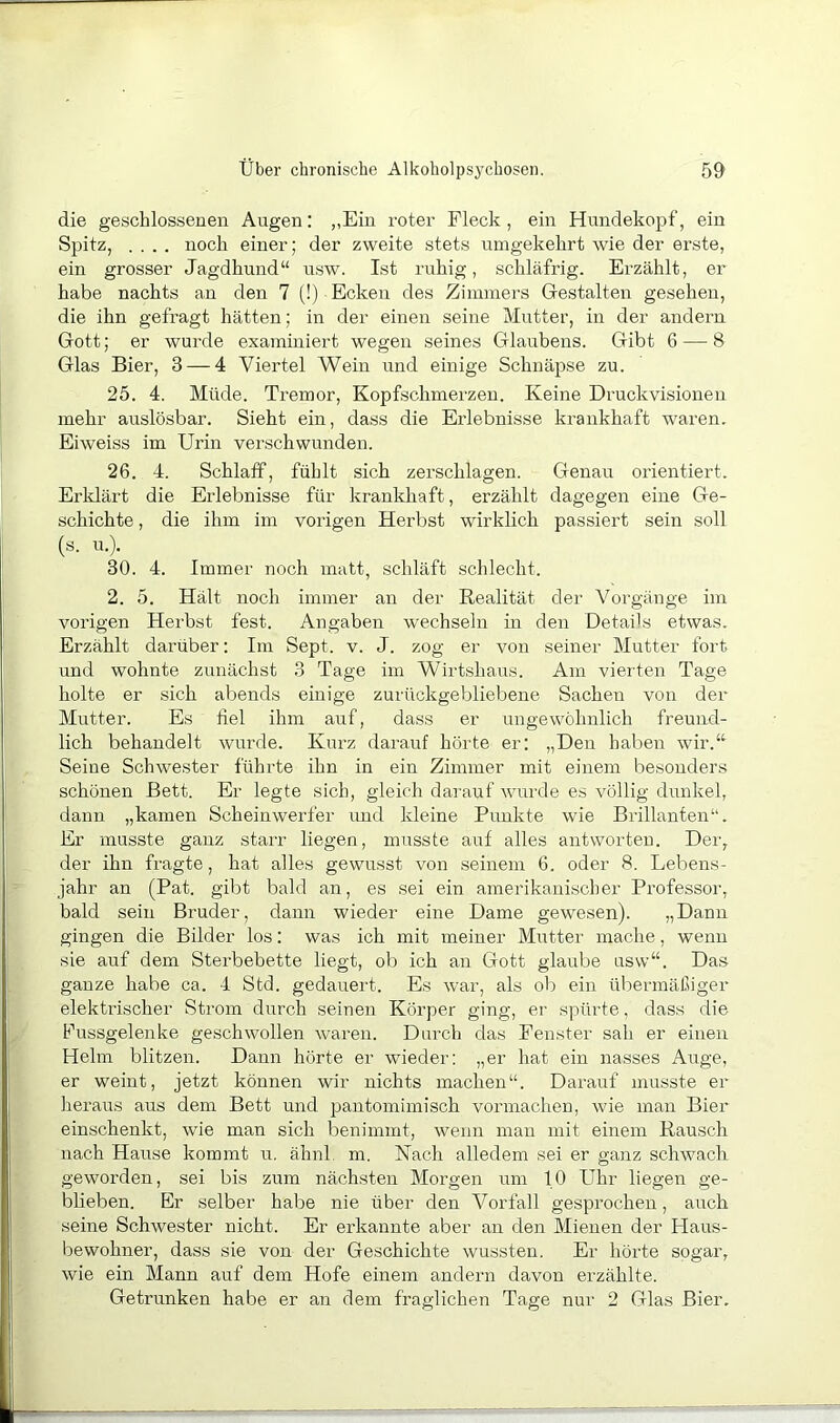 die geschlossenen Augen: „Ein roter Fleck, ein Hunclekopf, ein Spitz, .... noch einer; der zweite stets umgekehrt wie der erste, ein grosser Jagdhund“ u,sw. Ist ruhig, schläfrig. Erzählt, er habe nachts an den 7 (!) Ecken des Zimmers Gestalten gesehen, die ihn gefragt hätten; in der einen seine Mutter, in der andern Gott; er wurde examiniert wegen seines Glaubens. Gibt 6 — 8 Glas Bier, 3 — 4 Viertel Wein und einige Schnäpse zu. 25. 4. Müde. Tremor, Kopfschmerzen. Keine Druckvisionen mehr auslösbar. Sieht ein, dass die Erlebnisse krankhaft waren. Eiweiss im Urin verschwunden. 26. 4. Schlaff, fühlt sich zerschlagen. Genau orientiert. Erklärt die Erlebnisse für kranldiaft, erzählt dagegen eine Ge- schichte , die ihm im vorigen Herbst wirklich passiert sein soll (s. u.). 30. 4. Immer noch matt, schläft schlecht. 2. 5. Hält noch immer an der Realität der Vorgänge im vorigen Herbst fest. Angaben wechseln in den Details etwas. Erzählt darüber: Im Sept. v. J. zog er von seiner Mutter fort und wohnte zunächst 3 Tage im Wirtshaus. Am vierten Tage holte er sich abends einige zurückgebliebene Sachen von der Mutter. Es fiel ihm auf, dass er ungewöhnlich freund- lich behandelt wurde. Kurz darauf hörte er; „Den haben wir.“ Seine Schwester führte ihn in ein Zimmer mit einem besonders schönen Bett. Er legte sich, gleich darauf wurde es völlig dunkel, dann „kamen Scheinwerfer und kleine Punkte wie Brillanten“. Er musste ganz starr liegen, musste auf alles antworten. Der, der ihn fragte, hat alles gewusst von .seinem 6. oder 8. Lebens- jahr an (Pat. gibt bald an, es sei ein amerikanischer Professor, bald sein Bruder, dann wieder eine Dame gewesen). „Dann gingen die Bilder los; was ich mit meiner Mutter mache, wenn sie auf dem Sterbebette liegt, ob ich an Gott glaube usw“. Da.s ganze habe ca. 4 Std. gedauert. Es war, als ob ein übermäßiger elektrischer Strom durch seinen Körper ging, er spürte, dass die Fussgelenke geschwollen waren. Durch das Fenster sah er einen Helm blitzen. Dann hörte er wieder: „er hat ein nasses Auge, er weint, jetzt können wir nichts machen“. Darauf musste er heraus aus dem Bett und pantomimisch vormaclien, wie man Bier einschenkt, wie man sich benimmt, wenn man mit einem Rausch nach Hause kommt u. ähnl m. Nach alledem sei er ganz schwach, geworden, sei bis zum nächsten Morgen um 10 Uhr liegen ge- blieben. Er selber habe nie über den Vorfall gesprochen, auch seine Schwester nicht. Er erkannte aber an den Mienen der Flaus- bewohner, dass sie von der Geschichte wussten. Er hörte sogar, wie ein Mann auf dem Hofe einem andern davon erzählte. Getrunken habe er an dem fraglichen Tage nur 2 Glas Bier.