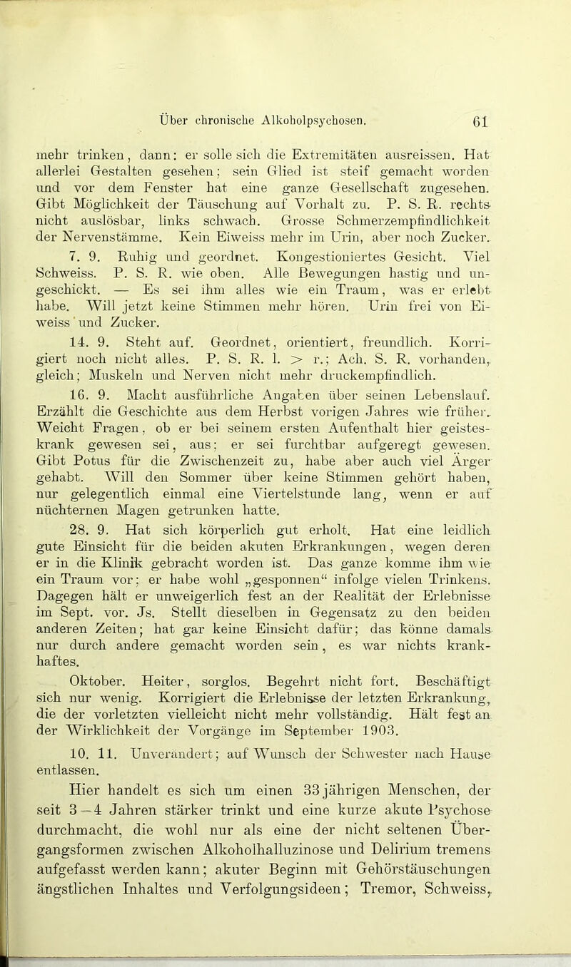 mehr trinken, dann: er .solle sich die Extremitäten ausreissen. Hat allerlei Gestalten gesehen; sein Glied ist steif gemacht worden nnd vor dem Fenster hat eine ganze Gesellschaft zugesehen. Gibt Möglichkeit der Täuschung auf Vorhalt zu. P. S. R. rechts- nicht auslösbar, links schwach. Grosse Schmerzempfindlichkeit der Nervenstämme. Kein Eiweiss mehr im Urin, aber noch Zucker. 7. 9. Ruhig und geordnet. Kongestiouiertes Gesicht. Viel Schweiss. P. S. R. wie oben. Alle Bewegungen hastig und un- geschickt. — Es sei ihm alles wie ein Traum, was er erlebt habe. Will jetzt keine Stimmen mehr hören. Urin frei von Ei- weiss ’ und Zucker. 14. 9. Steht auf. Geordnet, orientiert, freundlich. Korri- giert noch nicht alles. P. S. R. 1. > r.; Ach. S. R. vorhanden, gleich; Muskeln und Nerven nicht mehr druckempfindlich. 16. 9. Macht ausführliche Angaben über seinen Lebenslauf. Erzählt die Geschichte aus dem Herbst vorigen Jahres wie früher.. Weicht Fragen, ob er bei seinem ersten Aufenthalt hier geistes- krank gewesen sei, aus; er sei furchtbar aufgeregt gewesem Gibt Potus für die Zwischenzeit zu, habe aber auch viel Arger gehabt. Will den Sommer über keine Stimmen gehört haben, nur gelegentlich einmal eine Viertelstunde lang, wenn er auf nüchternen Magen getrunken hatte. 28. 9. Hat sich körperlich gut erholt. Hat eine leidlich gute Einsicht für die beiden akuten Erkrankungen, wegen deren er in die Klinik gebracht worden ist. Das ganze komme ihm wie ein Traum vor; er habe wohl „gesponnen“ infolge vielen Trinkens. Dagegen hält er unweigerlich fest an der Realität der Erlebnisse im Sept. vor. Js. Stellt dieselben in Gegensatz zu den beiden anderen Zeiten; hat gar keine Einsicht dafür; das könne damals nur durch andere gemacht worden sein , es war nichts krank- haftes. Oktober. Heiter, sorglos. Begehrt nicht fort. Beschäftigt sich nur wenig. Korrigiert die Erlebnisse der letzten Erkrankung, die der vorletzten vielleicht nicht mehr vollständig. Hält fest an der Wirklichkeit der Vorgänge im September 190.3. 10. 11. Unverändert; auf Wunsch der Schwester nach Hause entlassen. Hier handelt es sich um einen 33 jährigen Menschen, der seit 3—4 Jahren stärker trinkt und eine kurze akute Psychose durchmacht, die wohl nur als eine der nicht seltenen Uber- gangsformen zwischen Alkoholhalluzinose und Delirium tremens aufgefasst werden kann; akuter Beginn mit Gehörstäuschungen ängstlichen Inhaltes und Verfolgungsideen; Tremor, Schweiss,.