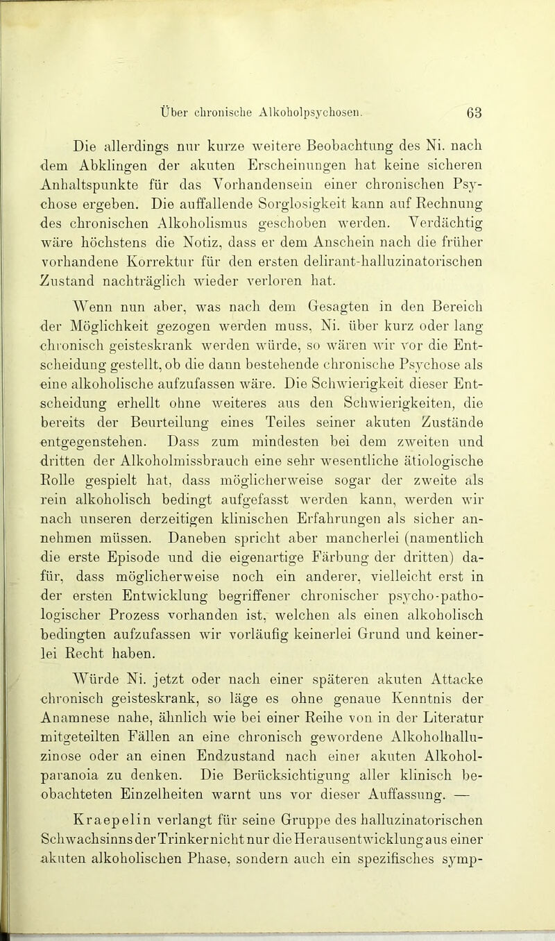Die allerdings nur kurze weitere Beobachtung des Ni. nach dem Abklingfen der akuten Erscheinungen hat keine sicheren Anhaltspunkte für das Vorhandensein einer chronischen Psy- chose ergeben. Die auffallende Sorglosigkeit kann auf Rechnung des chronischen Alkoholismus geschoben werden. Verdächtig wäre höchstens die Notiz, dass er dem Anschein nach die früher vorhandene Korrektur für den ersten delirant-halluzinatorischen Eustand nachträglich wieder verloren hat. Wenn nun aber, was nach dem Gesagten in den Bereich der Möglichkeit gezogen werden muss, Ni. über kurz oder lang chi onisch geisteskrank werden würde, so wären wir vor die Ent- scheidung gestellt, ob die dann bestehende chronische Psychose als eine alkoholische aufzufassen wäre. Die Schwierigkeit dieser Ent- scheidung erhellt ohne weiteres aus den Schwierigkeiten, die bereits der Beurteilung eines Teiles seiner akuten Zustände entgegenstehen. Dass zum mindesten bei dem zweiten und dritten der Alkoholmissbrauch eine sehr wesentliche ätiologische Rolle gespielt hat, dass möglicherweise sogar der zweite als rein alkoholisch bedingt aufgefasst werden kann, werden wir nach unseren derzeitigen klinischen Erfahrungen als sicher an- nehmen müssen. Daneben spricht aber mancherlei (namentlich die erste Episode und die eigenartige Färbung der dritten) da- für, dass möglicherweise noch ein anderer, vielleicht erst in der ersten Entwicklung begriffener chronischer p.sycho-patho- logischer Prozess vorhanden ist, welchen als einen alkoholisch bedingten aufzufassen wir vorläufig keineidei Grund und keiner- lei Recht haben. Würde Ni. jetzt oder nach einer späteren akuten Attacke chronisch geisteskrank, so läge es ohne genaue Kenntnis der Anamnese nahe, ähnlich wie bei einer Reihe von in der Literatur mitgeteilten Fällen an eine chronisch gewordene Alkoholhallu- zinose oder an einen Endzustand nach einer akuten Alkohol- paranoia zu denken. Die Berücksichtigung aller klinisch be- obachteten Einzelheiten warnt uns vor dieser Auffassung. — Kraepelin verlangt für seine Gruppe des halluzinatorischen Schwachsinns der Trinkernicht nur dieHerausentwicklungaus einer akuten alkoholischen Phase, sondern auch ein spezifisches symp-