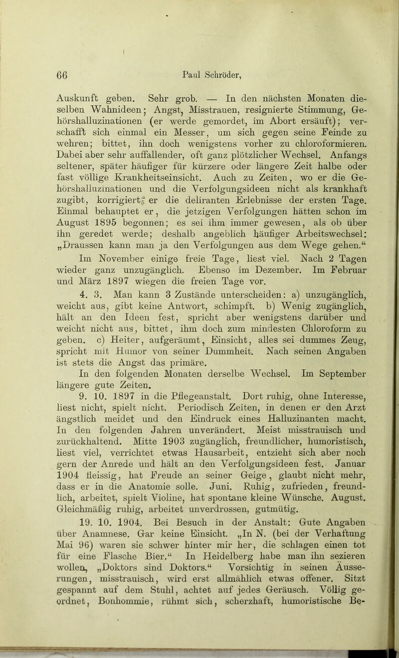 Auskunft geben. Sehr grob. — In den nächsten Monaten die- selben Wahnideen I Angst, Misstrauen, resignierte Stimmung, Ge- hörshalluzinationen (er werde gemordet, im Abort ersäuft); ver- schafft sich einmal ein Messer, um sich gegen seine Teinde zu wehren; bittet, ihn doch wenigstens vorher zu chloroformieren. Dabei aber sehr auffallender, oft ganz plötzlicher Wechsel. Anfangs seltener, später häufiger für kürzere oder längere Zeit halbe oder fast völlige Krankheitseinsicht. Auch zu Zeiten, wo er die Ge- hörshalluzinationen und die Verf'olgungsideen nicht als krankhaft zugibt, korrigiert? er die deliranten Erlebnisse der ersten Tage. Einmal behauptet er, die jetzigen Verfolgungen hätten schon im August 1895 begonnen; es sei ihm immer gewesen, als ob über ihn geredet werde; deshalb angeblich häufiger Arbeitswechsel: „Draussen kann man ja den Verfolgungen aus dem Wege gehen.“ Im November einige freie Tage, liest viel. Nach 2 Tagen wieder ganz unzugängfich. Ebenso im Dezember. Im Februar und März 1897 wiegen die freien Tage vor. 4. 3. Man kann 3 Zustände unterscheiden: a) unzugänglich, weicht aus, gibt keine Antwort, schimpft, b) Wenig zugänglich, hält an den Ideen fest, spricht aber wenigstens darüber und weicht nicht aus, bittet, ihm doch zum mindesten Chloroform zu geben, c) Heiter, aufgeräumt, Einsicht, alles sei dummes Zeug, spricht mit Humor von seiner Dummheit. Nach seinen Angaben ist stets die Angst das primäre. In den folgenden Monaten derselbe Wechsel. Im September längere gute Zeiten. 9. 10. 1897 in die Pflegeanstalt. Dort ruhig, ohne Interesse, liest nicht, spielt nicht. Periodisch Zeiten, in denen er den Arzt ängstlich meidet und den Eindruck eines Halluzinanten macht. In den folgenden Jahren unverändert. Meist misstrauisch und zurückhaltend. Mitte 1903 zugänglich, freundlicher, humoristisch, liest viel, verrichtet etwas Hausarbeit, entzieht sich aber noch gern der Anrede und hält an den Verfolgungsideen fest. Januar 1904 üeissig, hat Freude an seiner Geige, glaubt nicht mehr, dass er in die Anatomie solle. Juni. Ruhig, zufrieden, freund- hch, arbeitet, spielt Violine, hat sf>ontane kleine Wünsche. August. Gleichmäßig ruhig, arbeitet unverdrossen, gutmütig. 19. 10. 1904. Bei Besuch in der Anstalt: Gute Angaben über Anamnese. Gar keine Einsicht. „In N. (bei der Verhaftung Mai 96) waren sie schwer hinter mir her, die schlagen einen tot für eine Flasche Bier.“ In Heidelberg habe man ihn sezieren wollen, „Doktors sind Doktors.“ Vorsichtig in seinen Äusse- rungen, misstrauisch, wird erst allmählich etwas offener. Sitzt gespannt auf dem Stuhl, achtet auf jedes Geräusch. Völlig ge- ordnet, Bonhommie, rühmt sich, scherzhaft, humoristische Be-