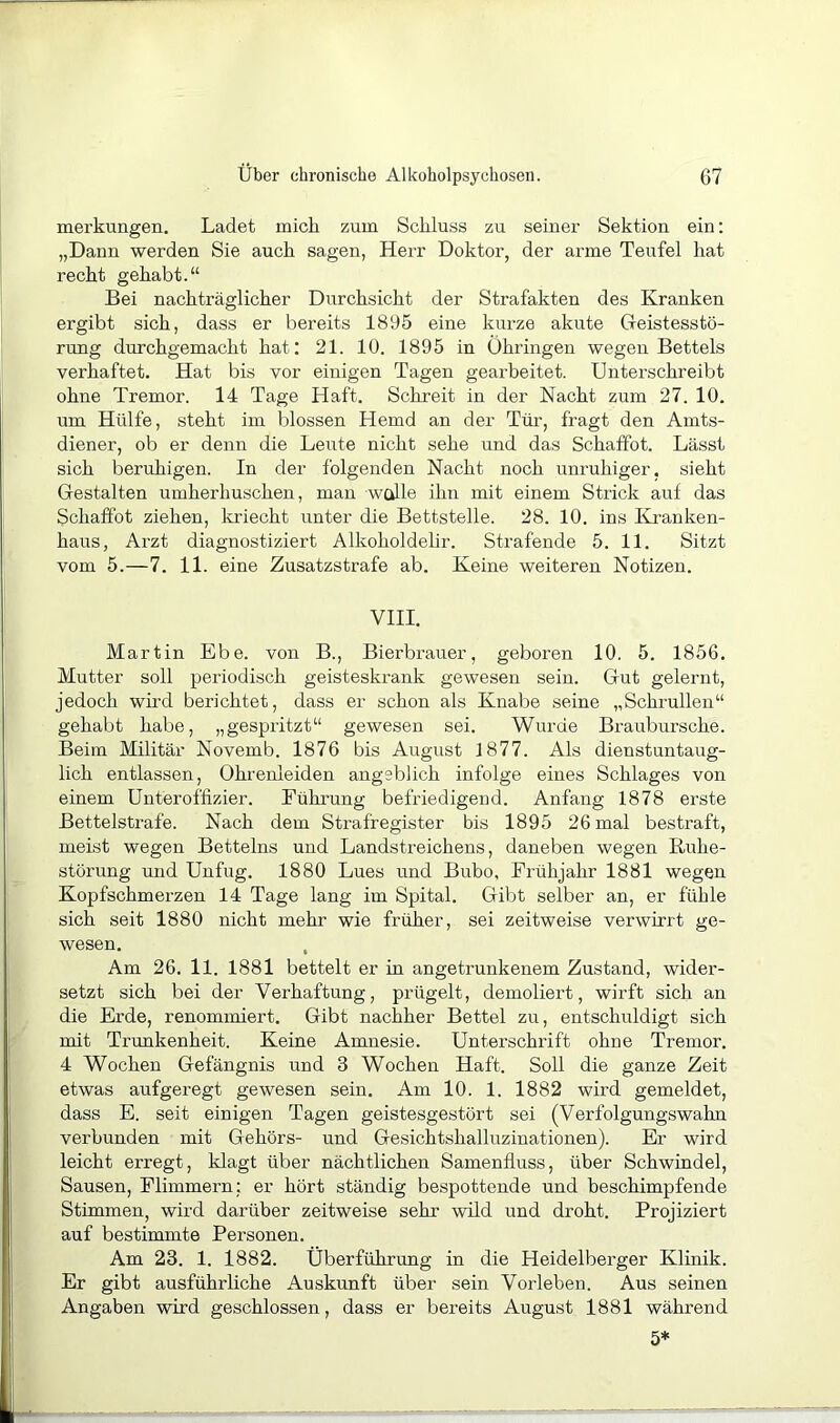 merkungen. Ladet mich zum Schluss zu seiner Sektion ein: „Dann werden Sie auch sagen, Herr Doktor, der arme Teufel hat recht gehabt.“ Bei nachträglicher Durchsicht der Strafakten des Kranken ergibt sich, dass er bereits 1895 eine kurze akute Geistesstö- rung durchgemacht hat: 21. 10. 1895 in Ohringen wegen Bettels verhaftet. Hat bis vor einigen Tagen gearbeitet. Unterschreibt ohne Tremor. 14 Tage Haft. Schreit in der Nacht zum 27. 10. um Hülfe, steht im blossen Hemd an der Tür, fragt den Anits- diener, ob er denn die Leute nicht sehe und das Schaffot. Lässt sich beruhigen. In der folgenden Nacht noch unruhiger, sieht Gestalten umherhuschen, man walle ihn mit einem Strick auf das Schaffot ziehen, kriecht unter die Bettstelle. 28. 10. ins Kranken- haus, Arzt diagnostiziert Alkoholdelir. Strafende 5. 11. Sitzt vom 5.-7. 11. eine Zusatzstrafe ab. Keine weiteren Notizen. VIII. Martin Ebe. von B., Bierbrauer, geboren 10. 5. 1856. Mutter soll periodisch geisteskrank gewesen sein. Gut gelernt, jedoch wird berichtet, dass er schon als Knabe seine „Schrullen“ gehabt habe, „gespritzt“ gewesen sei. Wurde Braubursche. Beim Militär Novemb. 1876 bis August 1877. Als dienstuntaug- lich entlassen, Ohrenleiden angeblich infolge eines Schlages von einem Unteroffizier. Führung befriedigend. Anfang 1878 erste Bettelstrafe. Nach dem Strafregister bis 1895 26 mal bestraft, meist wegen Betteins und Landstreichens, daneben wegen Ruhe- störung und Unfug. 1880 Lues und Bubo, Frühjahr 1881 wegen Kopfschmerzen 14 Tage lang im Spital. Gibt selber an, er fühle sich seit 1880 nicht mehr wie früher, sei zeitweise verwirrt ge- wesen. , Am 26. 11. 1881 bettelt er in angetrunkenem Zustand, wider- setzt sich bei der Verhaftung, prügelt, demoliert, wirft sich an die Erde, renommiert. Gibt nachher Bettel zu, entschuldigt sich mit Trunkenheit. Keine Amnesie. Unterschrift ohne Tremor. 4 Wochen Gefängnis und 3 Wochen Haft. Soll die ganze Zeit etwas aufgeregt gewesen sein. Am 10. 1. 1882 wird gemeldet, dass E. seit einigen Tagen geistesgestört sei (Verfolgungswahn verbunden mit Gehörs- und GesichtshalRzinationen). Er wird leicht erregt, klagt über nächtlichen Samenfluss, über Schwindel, Sausen, Flimmern: er hört ständig bespottende und beschimpfende Stimmen, wird darüber zeitweise sehr wild und droht. Projiziert auf bestimmte Personen. Am 23. 1. 1882. Überführung in die Heidelberger Klinik. Er gibt ausführliche Auskunft über sein Vorleben. Aus seinen Angaben wird geschlossen, dass er bereits August 1881 während 5*
