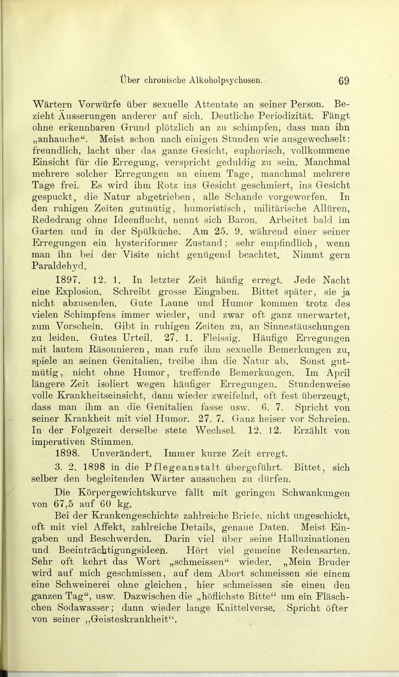 Wärtern Vorwürfe über sexuelle Attentate an seiner Person. Be- zieht Äusserungen anderer auf sich. Deutliche Periodizität. Fängt ohne erkennbaren Grund plötzlich an zu schimpfen, dass man ihn „anhauche“. Meist schon nach einigen Stunden wie ausgewechselt: freundhch, lacht über das ganze Gesicht, euphorisch, vollkommene Einsicht für die Erregung, verspricht geduldig zu sein. Manchmal mehrere solcher Erregungen an einem Tage, manchmal mehrere Tage frei. Es wird ihm Rotz ins Gesicht geschmiert, ins Gesicht gespuckt, die Natur abgetrieben , alle Schande vorgeworfen. In den ruhigen Zeiten gutmütig, humoristisch, militärische Allüren, Rededrang ohne Ideenflucht, nennt sich Baron. Arbeitet bald im Garten und in der Spülküche. Am 25. 9. während einer seiner Erregungen ein hysteriformer Zustand; sehr empfindlich, wenn man ihn bei der Visite nicht genügend beachtet. Nimmt gern Paraldeh}^d. 1897. 12. 1. In letzter Zeit häufig erregt. Jede Nacht eine Explosion. Schreibt grosse Eingaben. Bittet später, sie ja nicht abzusenden. Gnte Laune und Humor kommen trotz des vielen Schimpfens immer wieder, und zwar oft ganz unerwartet, zum Vorschein. Gibt in ruhigen Zeiten zu, an Sinnestäuschungen zu leiden. Gutes Urteil. 27. 1. Fleissig. Häufige Erregungen mit lautem Räsonnieren, man rufe ihm sexuelle Bemerkungen zu, spiele an seinen Genitalien, treibe ihm die Natur ab. Sonst gut- mütig , nicht ohne Humor, treffende Bemerkungen. Im April längere Zeit isoliert wegen häufiger Erregungen. Stnndenweise volle Krankheitseinsicht, dann wieder zweifelnd, oft fest überzeugt, dass man ihm an die Genitalien fasse usw. 6. 7. Spricht von seiner Krankheit mit viel Humor. 27. 7. Ganz heiser vor Schreien. In der Folgezeit derselbe stete Wechsel. 12. 12. Erzählt von imperativen Stimmen. 1898. Unverändert. Immer kurze Zeit erregt. 3. 2. 1898 in die Pflegeanstalt übergeführt. Bittet, sich selber den begleitenden Wärter aussuchen zu dürfen. Die Körpergewichtskurve fällt mit geringen Schwankungen von 67,5 auf 60 kg. Bei der Krankengeschichte zahlreiche Briefe, nicht ungeschickt, oft mit viel Affekt, zahlreiche Details, genaue Daten. Meist Ein- gaben und Beschwerden. Darin viel über seine Halluzinationen und Beeinträchtigungsideen. Hört viel gemeine Redensarten. Sehr oft kehrt das Wort „schmeissen“ wieder. „Mein Bruder wird auf mich geschmissen, auf dem Abort schmeissen sie einem eine Schweinerei ohne gleichen, hier schmeissen sie einen den ganzen Tag“, usw. Dazwischen die „höflichste Bitte“ um ein Fläsch- chen Sodawasser; dann wieder lange Knittelverse. Spricht öfter von seiner ,,Geisteskrankheit“.
