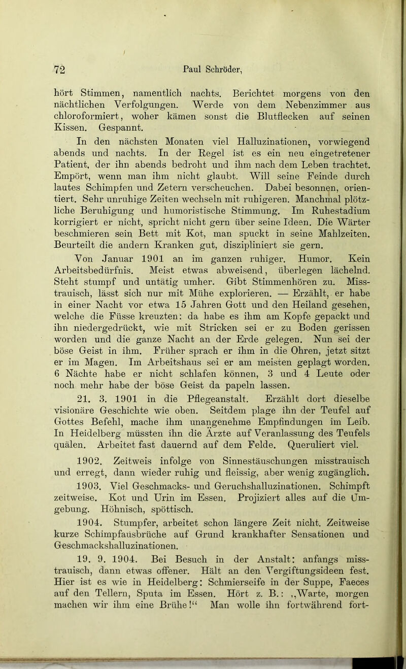 hört Stimmen, namentlich nachts. Berichtet morgens von den nächtlichen Verfolgungen. Werde von dem Nebenzimmer aus chloroformiert, woher kämen sonst die Blutflecken auf seinen Kissen. Gespannt. In den nächsten Monaten viel Halluzinationen, vorwiegend abends und nachts. In der Regel ist es ein neu eingetretener Patient, der ihn abends bedroht und ihm nach dem Leben trachtet. Empört, wenn man ihm nicht glaubt. Will seine Feinde durch lautes Schimpfen und Zetern verscheuchen. Dabei besonnen, orien- tiert. Sehr unruhige Zeiten wechseln mit ruhigeren. Manchmal plötz- liche Beruhigung und humoristische Stimmung. Im Ruhestadium korrigiert er nicht, spricht nicht gern über seine Ideen. Die Wärter beschmieren sein Bett mit Kot, man spuckt in seine Mahlzeiten. Beurteilt die andern Kranken gut, diszipliniert sie gern. Von Januar 1901 an im ganzen ruhiger. Humor. Kein Arbeitsbedürfnis. Meist etwas abweisend, überlegen lächelnd. Steht stumpf und untätig umher. Gibt Stimmenhören zu. Miss- trauisch, lässt sich nur mit Mühe explorieren. — Erzählt, er habe in einer Nacht vor etwa 15 Jahren Gott und den Heiland gesehen, welche die Füsse kreuzten: da habe es ihm am Kopfe gepackt und ihn niedergedrückt, wie mit Stricken sei er zu Boden gerissen worden und die ganze Nacht an der Erde gelegen. Nun sei der böse Geist in ihm. Früher sprach er ihm in die Ohren, jetzt sitzt er im Magen. Im Arbeitshaus sei er am meisten geplagt worden. 6 Nächte habe er nicht schlafen können, 3 und 4 Leute oder noch mehr habe der böse Geist da papeln lassen. 21. 3. 1901 in die Pflegeanstalt. Erzählt dort dieselbe visionäre Geschichte wie oben. Seitdem plage ihn der Teufel auf Gottes Befehl, mache ihm unangenehme Empfindungen im Leib. In Heidelberg müssten ihn die Arzte auf Veranlassung des Teufels quälen. Arbeitet fast dauernd auf dem Felde. Queruliert viel. 1902. Zeitweis infolge von Sinnestäuschungen misstrauisch und erregt, dann wieder ruhig und fleissig, aber wenig zugänglich. 1903. Viel Geschmacks- und Geruchshalluzinationen. Schimpft zeitweise. Kot und Urin im Essen. Projiziert alles auf die Jm- gebung. Höhnisch, spöttisch. 1904. Stumpfer, arbeitet schon längere Zeit nicht. Zeitweise kurze Schimpfaüsbrüche auf Grund krankhafter Sensationen und Geschmackshalluzinationen. 19. 9. 1904. Bei Besuch in der Anstalt: anfangs miss- trauisch, dann etwas offener. Hält an den Vergiftungsideen fest. Hier ist es wie in Heidelberg: Schmierseife in der Suppe, Faeces auf den Tellern, Sputa im Essen. Hört z. B.: ,,Warte, morgen machen wir ihm eine Brühe!“ Man wolle ihn fortwährend fort-