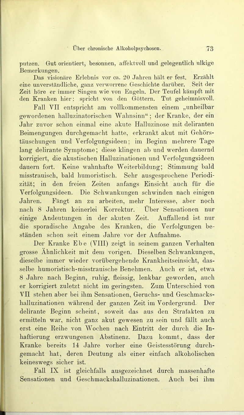 putzen. Gut orientiert, besonnen, affektvoll und gelegentlich ulkige Bemerkungen. Das visionäre Erlebnis vor ca. 20 Jahren hält er fest. Erzählt eine unverständliche, ganz verworrene Geschichte darüber. Seit der Zeit höre er immer Singen wie von Engeln. Der Teufel kämpft mit den Kranken hier; spricht von den Göttern. Tut geheimnisvoll. Fall VII entspricht am vollkommensten einem „unheilbar gewordenen halluzinatorischen Wahnsinn“ ; der Kranke, der ein Jahr zuvor schon einmal eine akute Halluzinose mit deliranten Beimengungen durchgemacht hatte, erkrankt akut mit Gehörs- täuschungen und Verfolgungsideen; im Beginn mehrere Tage lang delirante Symptome; diese klingen ab und werden dauernd korrigiert, die akustischen Halluzinationen und Verfolgungsideen dauern fort. Keine wahnhafte Weiterbildung; Stimmung bald misstrauisch, bald humoristisch. Sehr ausgesprochene Periodi- zität; in den freien Zeiten anfangs Einsicht auch für die Verfolgungsideen. Die Schwankrmgen schwinden nach einigen Jahren. Fängt an zu arbeiten, mehr Interesse, aber noch nach 8 Jahren keinerlei Korrektur. Über Sensationen nur einige Andeutungen in der akuten Zeit. Auffallend ist nur die sporadische Angabe des Kranken, die Verfolgungen be- ständen schon seit einem Jahre vor der Aufnahme. Der Kranke Ehe (VIII) zeigt in seinem ganzen Verhalten grosse Ähnlichkeit mit dem vorigen. Dieselben Schwankungen, dieselbe immer wieder vorübergehende Krankheitseinsicht, das- selbe humoristisch-misstrauische Benehmen. Auch er ist, etwa 8 Jahre nach Beginn, ruhig, fleissig, lenkbar geworden, auch er korrigiert zuletzt nicht im geringsten. Zum Unterschied von VII stehen aber bei ihm Sensationen, Geruchs- und Geschmacks- halluzinationen während der ganzen Zeit im Vordergrund. Der delirante Beginn scheint, soweit das aus den Strafakten zu ermitteln war, nicht ganz akut gewesen zu sein und fällt auch erst eine Keihe von Wochen nach Eintritt der durch die In- haftierung erzwungenen Abstinenz. Dazu kommt, dass der Kranke bereits 14 Jahre vorher eine Geistesstörung durch- gemacht hat, deren Deutung als einer einfach alkoholischen keineswegs sicher ist. Fall IX ist gleichfalls ausgezeichnet durch massenhafte Sensationen und Geschmackshalluzinationen. Auch bei ihm