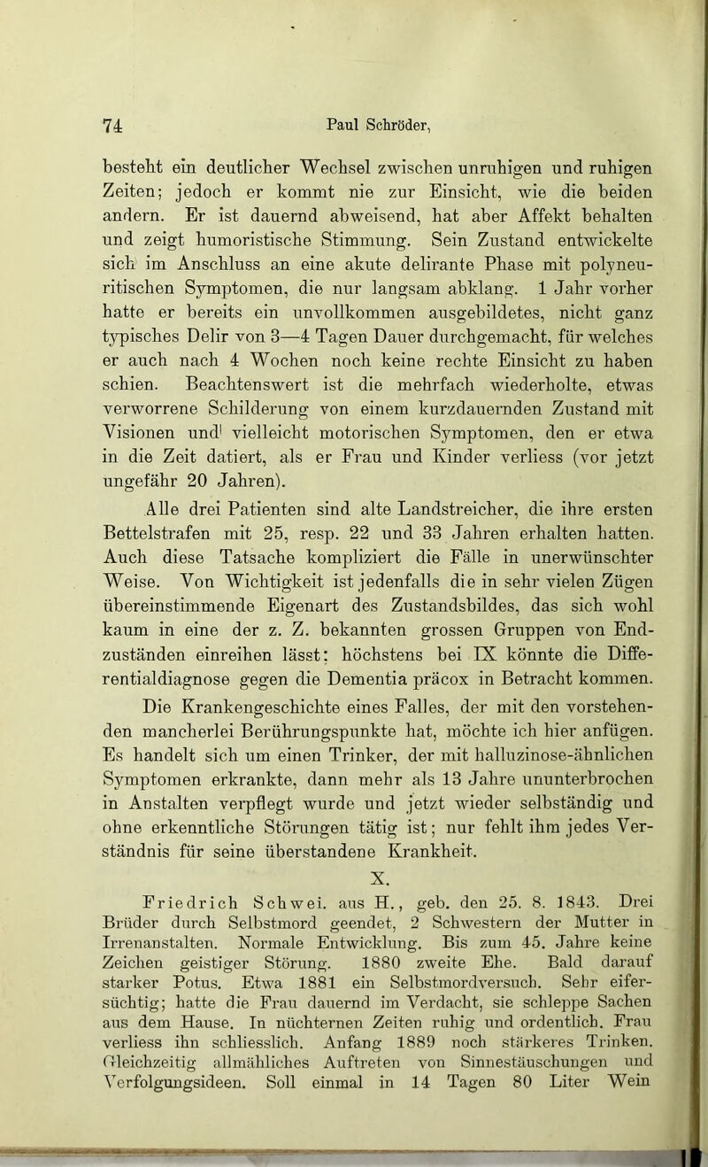 bestellt ein deutlicher Wechsel zwischen unruhigen und ruhigen Zeiten; jedoch er kommt nie zur Einsicht, wie die beiden andern. Er ist dauernd abweisend, hat aber Affekt behalten und zeigt humoristische Stimmung. Sein Zustand entwickelte sich im Anschluss an eine akute delirante Phase mit polyneu- ritischen Symptomen, die nur langsam abklang. 1 Jahr vorher hatte er bereits ein unvollkommen ausgebildetes, nicht ganz typisches Delir von 3—4 Tagen Dauer durchgemacht, für welches er auch nach 4 Wochen noch keine rechte Einsicht zu haben schien. Beachtenswert ist die mehrfach wiederholte, etwas verworrene Schilderung von einem kurzdauernden Zustand mit Visionen und' vielleicht motorischen Symptomen, den er etwa in die Zeit datiert, als er Frau und Kinder verliess (vor jetzt ungefähr 20 Jahren). Alle drei Patienten sind alte Landstreicher, die ihre ersten Bettelstrafen mit 25, resp. 22 und 33 Jahren erhalten hatten. Auch diese Tatsache kompliziert die Fälle in unerwünschter Weise. Von Wichtigkeit ist jedenfalls die in sehr vielen Zügen übereinstimmende Eigenart des Zustandsbildes, das sich wohl kaum in eine der z. Z. bekannten grossen Gruppen von End- zuständen einreihen lässt; höchstens bei IX könnte die Diffe- rentialdiagnose gegen die Dementia präcox in Betracht kommen. Die Krankengeschichte eines Falles, der mit den vorstehen- den mancherlei Berührungspunkte hat, möchte ich hier anfügen. Es handelt sich um einen Trinker, der mit halluzinose-ähnlichen Symptomen erkrankte, dann mehr als 13 Jahre ununterbrochen in Anstalten verpflegt wurde und jetzt wieder selbständig und ohne erkenntliche Störungen tätig ist; nur fehlt ihm jedes Ver- ständnis für seine überstandene Krankheit. X. Friedrich Schwei, ans H., geb. den 25. 8. 1843. Drei Brüder durch Selbstmord geendet, 2 Schwestern der Mutter in Irrenanstalten. Normale Entwicklung. Bis zum 45. Jahre keine Zeichen geistiger Störung. 1880 zweite Ehe. Bald darauf starker Potus. Etwa 1881 ein Selbstmordversuch. Sehr eifer- süchtig; hatte die Frau dauernd im Verdacht, sie schleppe Sachen aus dem Hause, In nüchternen Zeiten ruhig und ordentlich. Frau verliess ihn schliesslich. Anfang 1889 noch stärkeres Trinken. Gleichzeitig allmähliches Auftreten von Sinnestäuschungen und Verfolgungsideen. Soll einmal in 14 Tagen 80 Liter Wein