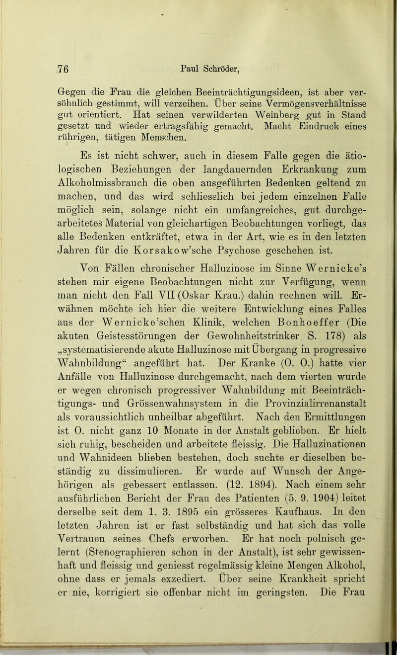 Gregen die Frau die gleichen Beeinträchtigungsideen, ist aber ver- söhnlich gestimmt, will verzeihen. Über seine Vermögensverhältnisse gut orientiert. Hat seinen verwilderten Weinberg gut in Stand gesetzt und wieder ertragsfähig gemacht. Macht Eindruck eines rührigen, tätigen Menschen. Es ist nicht schwer, auch in diesem Falle gegen die ätio- logischen Beziehungen der langdauernden Erkrankung zum Alkoholmissbrauch die oben ausgeführten Bedenken geltend zu machen, und das wird schliesslich bei jedem einzelnen Falle möglich sein, solange nicht ein umfangreiches, gut durchge- arbeitetes Material von gleichartigen Beobachtungen vorliegt, das alle Bedenken entkräftet, etwa in der Art, wie es in den letzten Jahren für die Korsako w’sche Psychose geschehen ist. Von Fällen chronischer Halluzinose im Sinne Wernicke’s stehen mir eigene Beobachtungen nicht zur Verfügung, wenn man nicht den Fall VII (Oskar Krau.) dahin rechnen will. Er- wähnen möchte ich hier die weitere Entwicklung eines Falles aus der Wernicke’schen Klinik, welchen Bonhoeffer (Die akuten Geistesstörungen der Gewohnheitstrinker S. 178) als „systematisierende akute Halluzinose mit Übergang in progressive Wahnbildung“ angeführt hat. Der Kranke (0. 0.) hatte vier Anfälle von Halluzinose durchgemacht, nach dem vierten wurde er wegen chronisch progressiver Wahnbildung mit Beeinträch- tigungs- und Grössenwahnsystem in die Provinzialirrenanstalt als voraussichtlich unheilbar abgeführt. Nach den Ermittlungen ist 0. nicht ganz 10 Monate in der Anstalt geblieben. Er hielt sich ruhig, bescheiden und arbeitete fieissig. Die Halluzinationen und Wahnideen blieben bestehen, doch suchte er dieselben be- ständig zu dissimulieren. Er wurde auf Wunsch der Ange- hörigen als gebessert entlassen. (12. 1894). Nach einem sehr ausführlichen Bericht der Frau des Patienten (5. 9. 1904) leitet derselbe seit dem 1. 3. 1895 ein grösseres Kaufhaus. In den letzten Jahren ist er fast selbständig und hat sich das volle Vertrauen seines Chefs erworben. Er hat noch polnisch ge- lernt (Stenographieren schon in der Anstalt), ist sehr gewissen- haft und fieissig und geniesst regelmässig kleine Mengen Alkohol, ohne dass er jemals exzediert. Über seine Krankheit spricht er nie, korrigiert sie offenbar nicht im geringsten. Die Frau