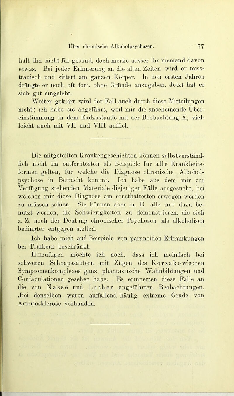 hält ihn nicht für gesund, doch merke ausser ihr niemand davon etwas. Bei jeder Erinnerung an die alten Zeiten wird er miss- trauisch und zittert am ganzen Körper. In den ersten Jahren drängte er noch oft fort, ohne Gründe anzugeben. Jetzt hat er sich gut eingelebt. Weiter geklärt wird der Fall auch durch diese Mitteilungen nicht; ich habe sie angeführt, weil mir die anscheinende Über- einstimmung in dem Endzustände mit der Beobachtung X, viel- leicht auch mit VII und VIII auffiel. Die mitgeteilten Krankengeschichten können selbstverständ- lich nicht im entferntesten als Beispiele für alle Krankheits- formen gelten, für welche die Diagnose chronische Alkohol- psychose in Betracht kommt. Ich habe aus dem mir zur Verfügung stehenden Materiale diejenigen Fälle ausgesucht, bei welchen mir diese Diagnose am ernsthaftesten erwogen werden zu müssen schien. Sie können aber m. E. alle nur dazu be- nutzt werden, die Schwierigkeiten zu demonstrieren, die sich z. Z. noch der Deutung chronischer Psychosen als alkoholisch bedingter entgegen stellen. Ich habe mich auf Beispiele von paranoiden Erkrankungen bei Trinkern beschränkt. Hinzufügen möchte ich noch, dass ich mehrfach bei schweren Schnapssäufern mit Zügen des Korsakow’schen Symptomenkomplexes ganz phantastische Wahnbildungen und Confabulationen gesehen habe. Es erinnerten diese Fälle an die von Nasse und Luther angeführten Beobachtungen. .Bei denselben waren auffallend häufig extreme Grade von Arteriosklerose vorhanden.