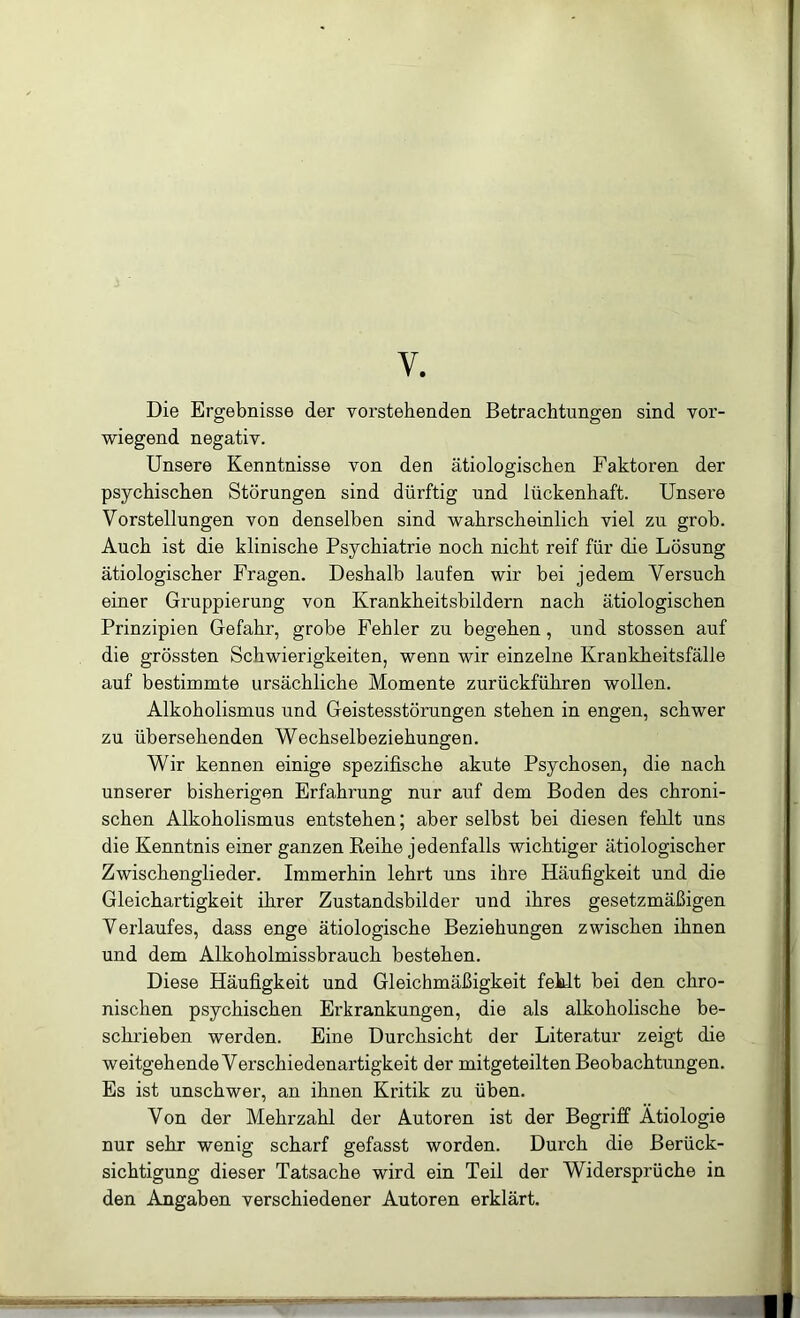 V. Die Ergebnisse der vorstehenden Betrachtungen sind vor- wiegend negativ. Unsere Kenntnisse von den ätiologischen Faktoren der psychischen Störungen sind dürftig und lückenhaft. Unsere Vorstellungen von denselben sind wahrscheinlich viel zu grob. Auch ist die klinische Psychiatrie noch nicht reif für die Lösung ätiologischer Fragen. Deshalb laufen wir bei jedem Versuch einer Gruppierung von Krankheitsbildern nach ätiologischen Prinzipien Gefahr, grobe Fehler zu begehen, und stossen auf die grössten Schwierigkeiten, wenn wir einzelne Krankheitsfälle auf bestimmte ursächliche Momente zurückführen wollen. Alkoholismus und Geistesstörungen stehen in engen, schwer zu übersehenden Wechselbeziehungen. Wir kennen einige spezifische akute Psychosen, die nach unserer bisherigen Erfahrung nur auf dem Boden des chroni- schen Alkoholismus entstehen; aber selbst bei diesen fehlt uns die Kenntnis einer ganzen Eeihe jedenfalls wichtiger ätiologischer Zwischenglieder. Immerhin lehrt uns ihre Häufigkeit und die Gleichartigkeit ihrer Zustandsbilder und ihres gesetzmäßigen Verlaufes, dass enge ätiologische Beziehungen zwischen ihnen und dem Alkoholmissbrauch bestehen. Diese Häufigkeit und Gleichmäßigkeit feklt bei den chro- nischen psychischen Erkrankungen, die als alkoholische be- sckrieben werden. Eine Durchsicht der Literatur zeigt die weitgehende Verschiedenartigkeit der mitgeteilten Beobachtungen. Es ist unschwer, an ihnen Kritik zu üben. Von der Mehrzahl der Autoren ist der Begriff Ätiologie nur sehr wenig scharf gefasst worden. Durch die Berück- sichtigung dieser Tatsache wird ein Teil der Widersprüche in den Angaben verschiedener Autoren erklärt.