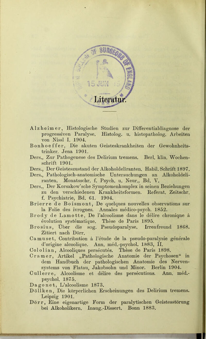 Alzheimer, Histologische Studien zur Ditferentialdiagnose der progressiven Paralyse. Histolog. u. histopatholog. Arbeiten von Nissl I. 1904. Bonhoeffer, Die akuten Geisteskrankheiten der Gewohnheits- trinker. Jena 1901. Ders., Zur Pathogenese des Delirium tremens. Berl. klin. Wochen- schrift 1901. Ders., Der Geisteszustand der Alkoholdeliranten. Habil. Schrift 1897. Ders., Pathologisch-anatomische Untersuchungen an Alkoholdeli- ranten. Monatsschr. f. Psych. u. Neur., Bd. V. Ders., Der Korsakow’sche Symptomenkomplex in seinen Beziehungen zu den verschiedenen Krankheitsformen. Referat. Zeitschr. f. Psychiatrie, Bd. 61. 1904. Brierre de Boismont, De quelques nouvelles observations sur la Folie des ivrognes. Annales medico-psych. 1852. Brody de Lamotte, De l’alcoolisme dans le delire chroniqne ä evolution systematique. These de Paris 1895. Brosius, Über die sog. Pseudoparalyse. Irreufreund 1868. Zitiert nach Dörr. Camuset, Contribution ä l’etude de la pseudo-paralysie generale d’origine alcoolique. Arm. med.-psychol. 1883, II. Cololian, Alcooliques persecutes. These de Paris 1898. Gramer, Artikel „Pathologische Anatomie der Psychosen“ in dem Handbuch der pathologischen Anatomie des Nerven- systems von Flatau, Jakobsohn und Minor. Berlin 1904. Cullerre, Alcoolisme et delire des persecutions. Ann. med.- psychol. 1875. Dago net, L’alcoolisme 1873. Döllken, Die körperlichen Erscheinungen des Delirium tremens. Leipzig 1901. Dörr, Eine eigenartige Form der paralytischen Geistesstörung bei Alkoholikern. Inaug.-Dissert. Bonn 1883.