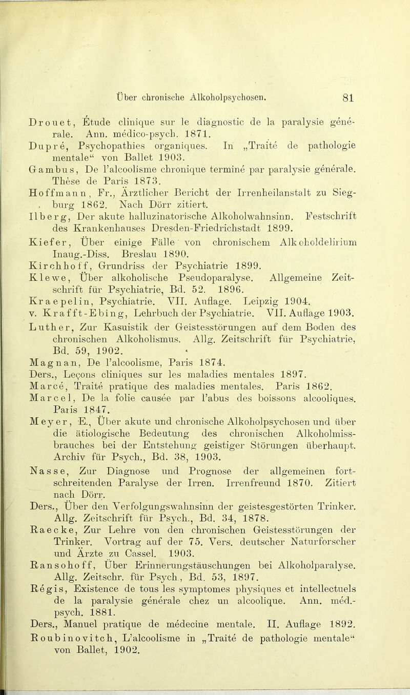 Drouet, Etüde cliuique snr le diagnostic de la paralysie gene- rale. Ann. medico-psycL. 1871. Dupre, Psychopathies organiques. In „Traite de pathologie mentale“ von Ballet 1903. Gambus, De l’alcoolisine chronique termine par paralysie generale. These de Paris 1873. Hoffmann, Fr., Ärztlicher Bericht der Irrenheilanstalt zu Sieg- burg 1862. Nach Dörr zitiert. Ilberg, Der akute halluzinatorische Alkoholwahnsinn. Festschrift des Krankenhauses Dresden-Friedrichstadt 1899. Kiefer, Über einige Fälle' von chronischem Alkoholdeb'rium Inaug.-Diss. Breslau 1890. Kirchhoff, Grundriss der Psychiatrie 1899. K1 e w e, Über alkoholische Pseudoparalyse. Allgemeine Zeit- schrift für Psychiatrie, Bd. 52. 1896. Kraepelin, Psychiatrie. VII. Auflage. Leipzig 1904. V. Krafft-Ebing, Lehrbuch der Psychiatrie. VII. Auflage 1903. Luther, Zur Kasuistik der Geistesstörungen auf dem Boden des chronischen Alkoholismus. Allg. Zeitschrift für Psychiatiie, Bd. 59, 1902. Mag n an, De l’alcoolisme, Paris 1874. Ders., Lecons cliniques sur les maladies mentales 1897. Marce, Traite pratique des maladies mentales. Paris 1862. Marcel, De la folie causee par Tabus des boissons alcooliques. Paiis 1847. Meyer, E., Über akute und chronische Alkoholpsychosen und über die ätiologische Bedeutung des chronischen Alkoholmiss- brauches bei der Entstehung geistiger Störungen überhaupt. Archiv für Psych., Bd. 38, 1903. Nasse, Zur Diagnose und Prognose der allgemeinen fort- schreitenden Paralyse der Irren. Irrenfreund 1870. Zitiert nach Dörr. Ders., Über den Aerfolgungswahnsinn der geistesgestörten Trinker. Allg. Zeitschrift für Psych., Bd. 34, 1878. R a e c k e, Zur Lehre von den chronischen Geistesstörungen der Trinker. Vortrag auf der 75. Vers, deutscher Naturforscher und Ärzte zu Cassel. 1903. Ransoho ff, Über Erinnerungstäuschungen bei Alkoholparalyse. Allg. Zeitschr. für Psych., Bd. 53, 1897. Regis, Existence de tous les symptomes physiques et intellectuels de la paralysie generale chez un alcoolique. Ann. med.- psych. 1881. Ders., Manuel pratique de medecine mentale. II. Auflage 1892. R oub ino vi tch, L’alcoolisme in „Traite de pathologie mentale“ von Ballet, 1902.